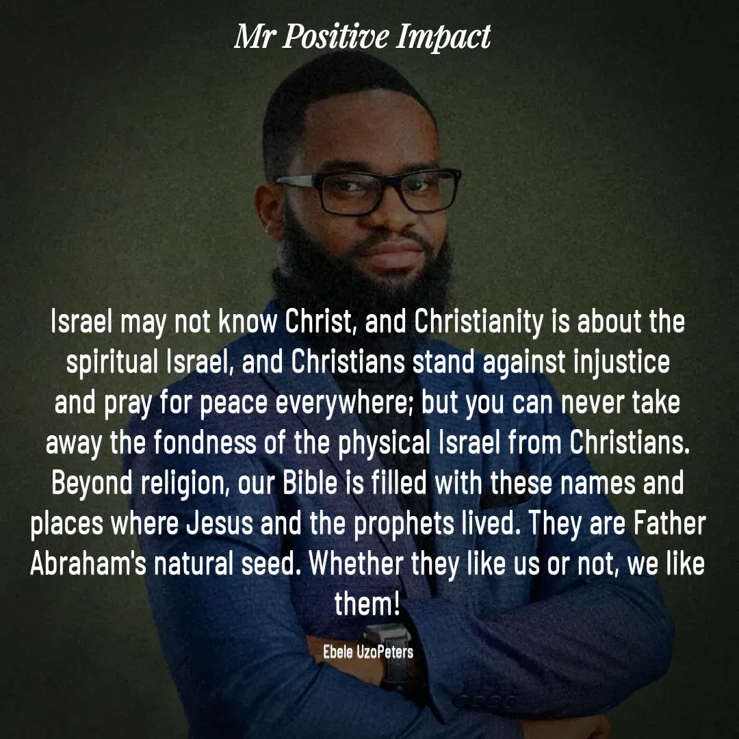 Quote by David Joshua Egbochuo - Israel may not know Christ, and Christianity is about the spiritual Israel, and Christians stand against injustice and pray for peace everywhere; but you can never take away the fondness of the physical Israel from Christians. Beyond religion, our Bible is filled with these names and places where Jesus and the prophets lived. They are Father Abraham's natural seed. Whether they like us or not, we like them!

Ebele UzoPeters - Made using Quotes Creator App, Post Maker App