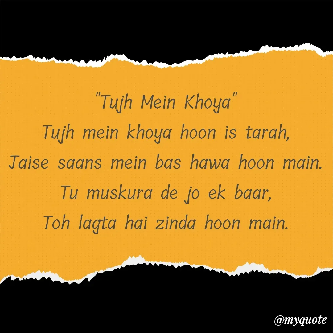 Quote by alisha - "Tujh Mein Khoya"
Tujh mein khoya hoon is tarah,
Jaise saans mein bas hawa hoon main.
Tu muskura de jo ek baar,
Toh lagta hai zinda hoon main.
 - Made using Quotes Creator App, Post Maker App