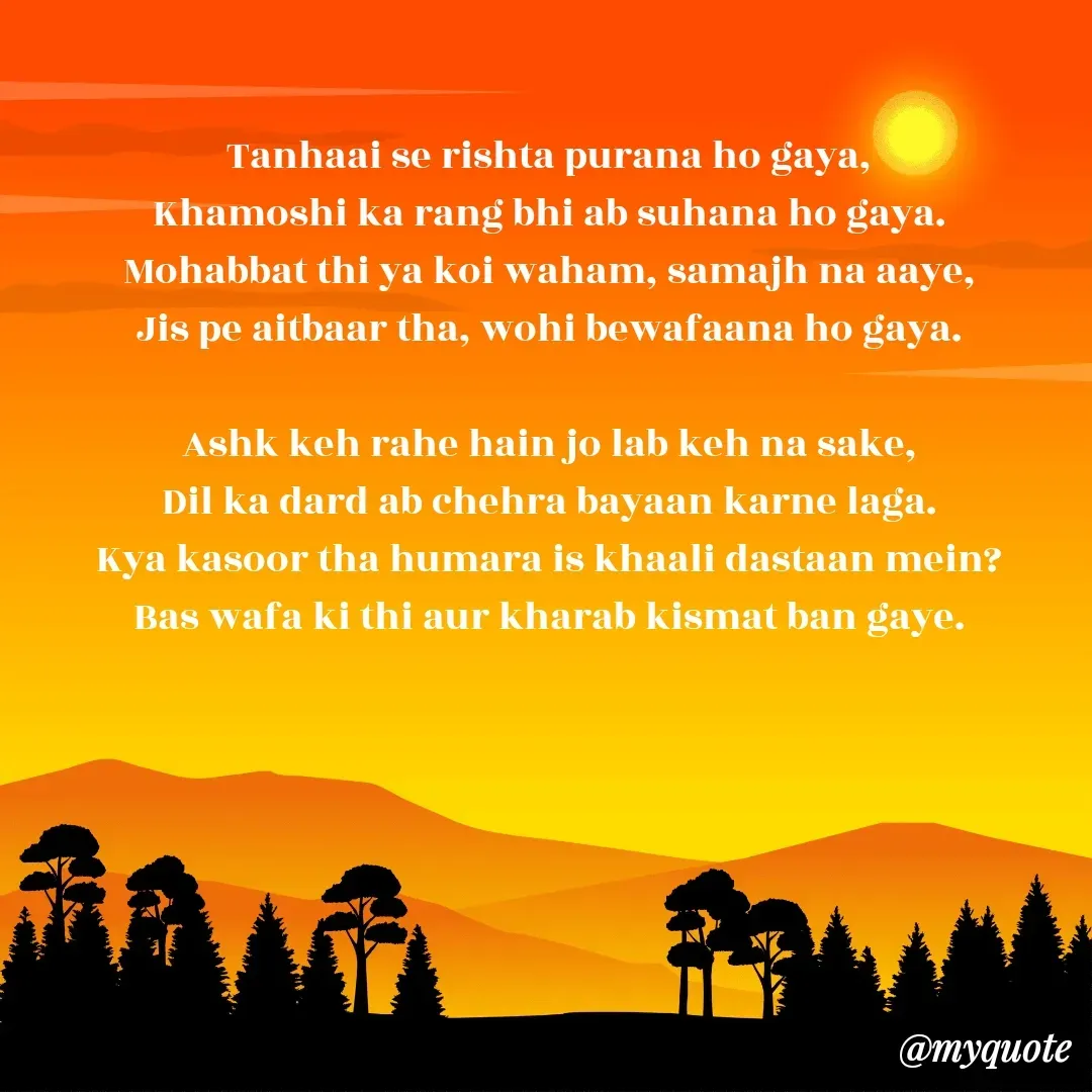 Quote by alisha - Tanhaai se rishta purana ho gaya,
Khamoshi ka rang bhi ab suhana ho gaya.
Mohabbat thi ya koi waham, samajh na aaye,
Jis pe aitbaar tha, wohi bewafaana ho gaya.

Ashk keh rahe hain jo lab keh na sake,
Dil ka dard ab chehra bayaan karne laga.
Kya kasoor tha humara is khaali dastaan mein?
Bas wafa ki thi aur kharab kismat ban gaye. - Made using Quotes Creator App, Post Maker App