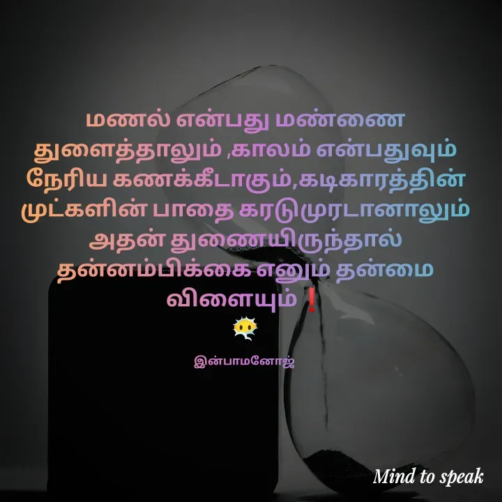 Quote by M.INBA😎☺️❤️ - மணல் என்பது மண்ணை துளைத்தாலும் ,காலம் என்பதுவும் நேரிய கணக்கீடாகும்,கடிகாரத்தின் முட்களின் பாதை கரடுமுரடானாலும் அதன் துணையிருந்தால் தன்னம்பிக்கை எனும் தன்மை விளையும்❗
😶‍🌫️

இன்பாமனோஜ்  - Made using Quotes Creator App, Post Maker App