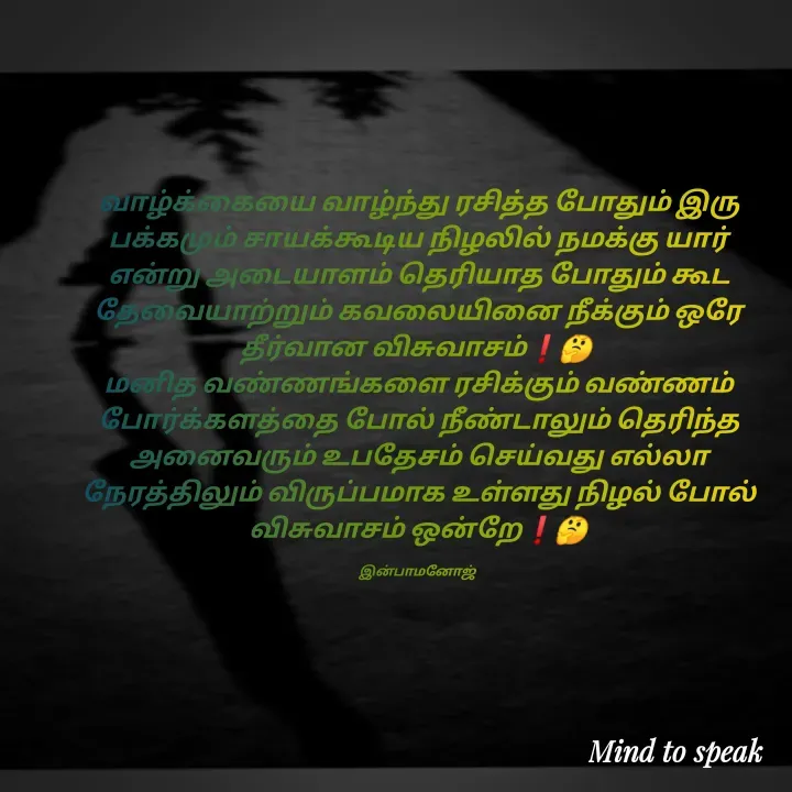 Quote by M.INBA😎☺️❤️ - வாழ்க்கையை வாழ்ந்து ரசித்த போதும் இரு பக்கமும் சாயக்கூடிய நிழலில் நமக்கு யார் என்று அடையாளம் தெரியாத போதும் கூட தேவையாற்றும் கவலையினை நீக்கும் ஒரே தீர்வான விசுவாசம்❗🤔 
மனித வண்ணங்களை ரசிக்கும் வண்ணம் போர்க்களத்தை போல் நீண்டாலும் தெரிந்த அனைவரும் உபதேசம் செய்வது எல்லா நேரத்திலும் விருப்பமாக உள்ளது நிழல் போல் விசுவாசம் ஒன்றே❗🤔

இன்பாமனோஜ்  - Made using Quotes Creator App, Post Maker App