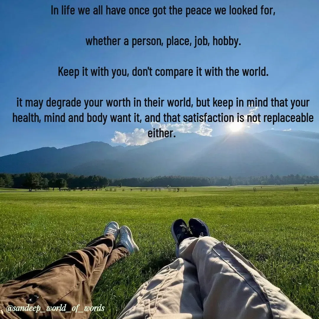 Quote by Sandeep - In life we all have once got the peace we looked for,

whether a person, place, job, hobby.

Keep it with you, don't compare it with the world.

it may degrade your worth in their world, but keep in mind that your health, mind and body want it, and that satisfaction is not replaceable either. 
 - Made using Quotes Creator App, Post Maker App
