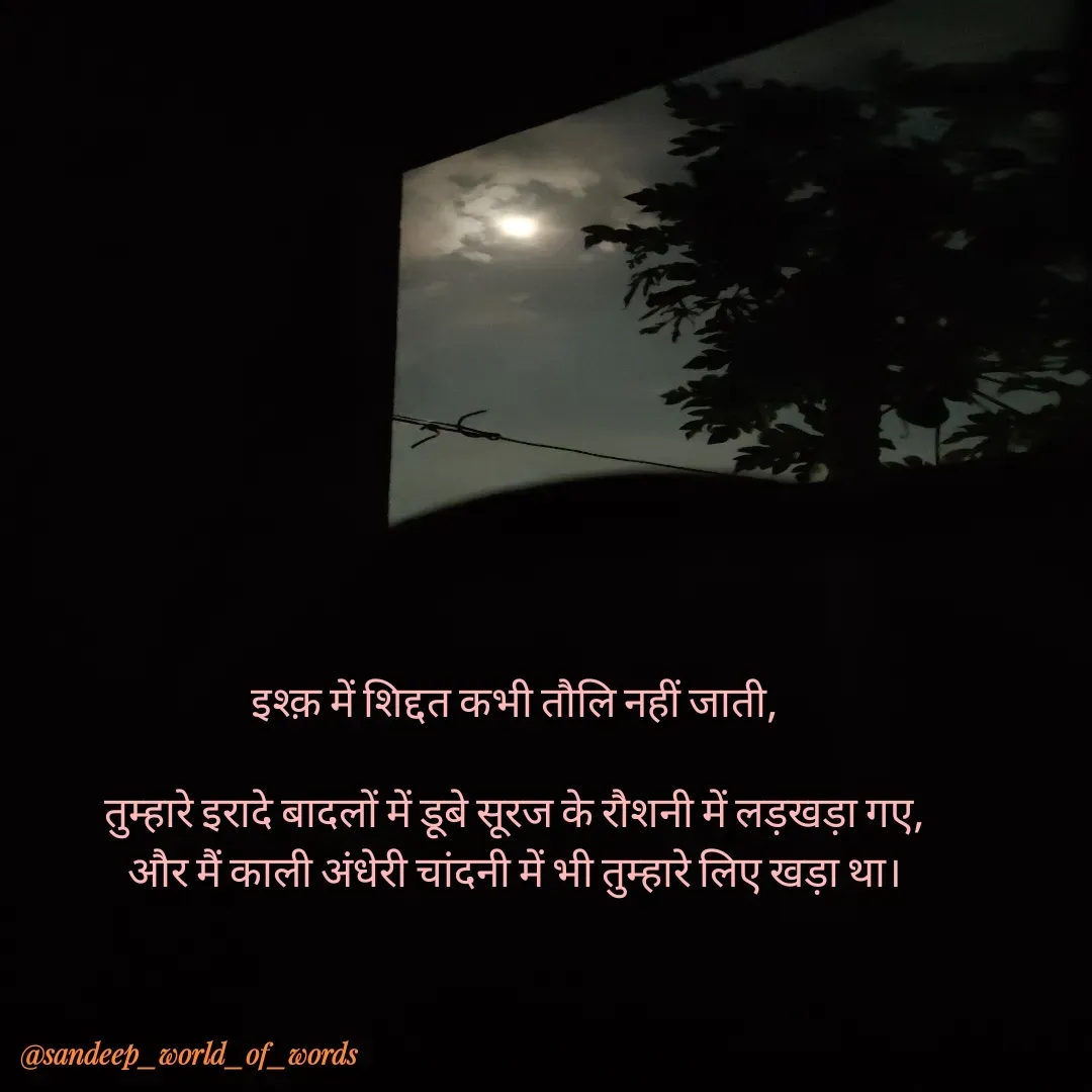 Quote by Sandeep - इश्क़ में शिद्दत कभी तौलि नहीं जाती,

तुम्हारे इरादे बादलों में डूबे सूरज के रौशनी में लड़खड़ा गए,
और मैं काली अंधेरी चांदनी में भी तुम्हारे लिए खड़ा था। - Made using Quotes Creator App, Post Maker App