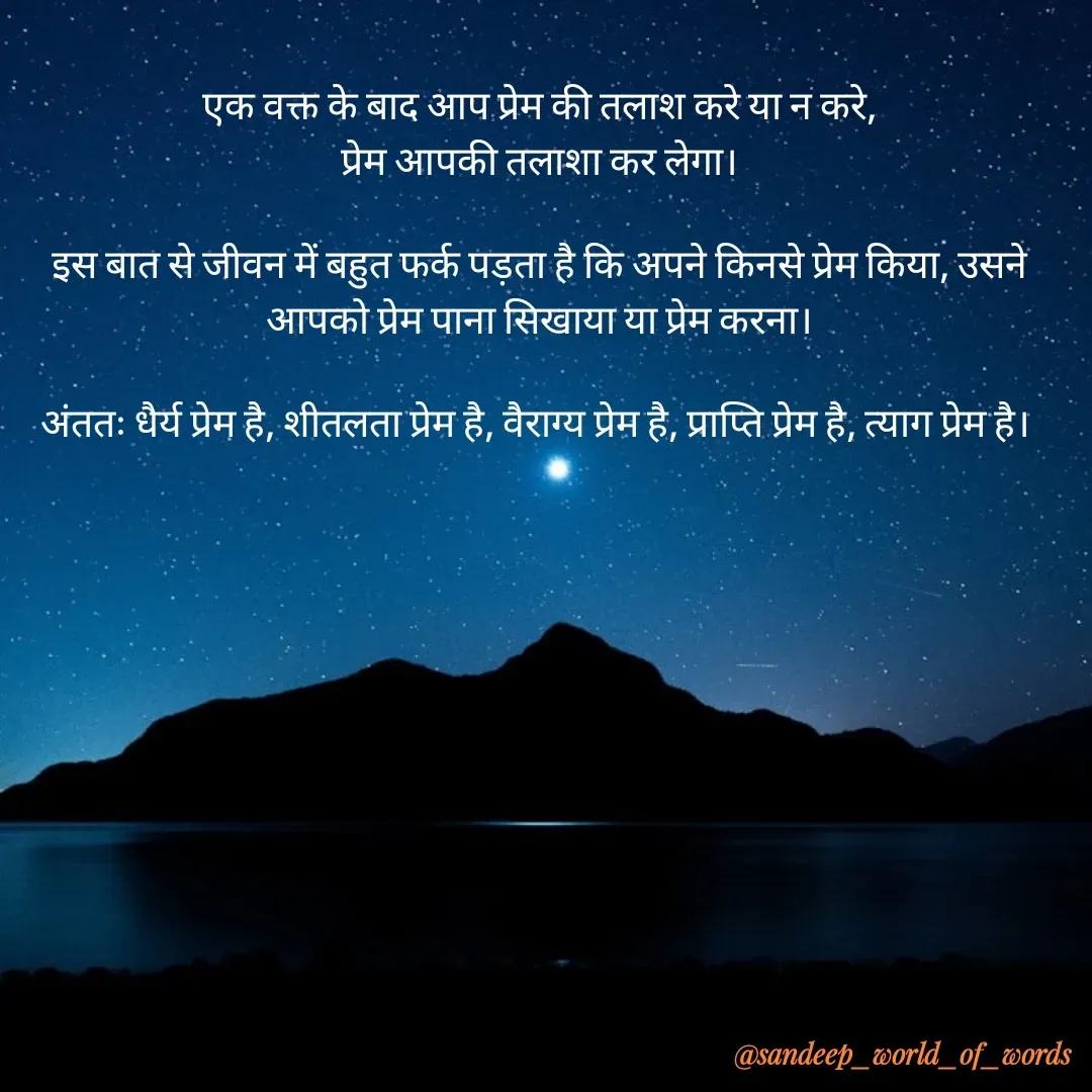 Quote by Sandeep - एक वक्त के बाद आप प्रेम की तलाश करे या न करे,
प्रेम आपकी तलाशा कर लेगा।

इस बात से जीवन में बहुत फर्क पड़ता है कि अपने किनसे प्रेम किया, उसने आपको प्रेम पाना सिखाया या प्रेम करना।

अंततः धैर्य प्रेम है, शीतलता प्रेम है, वैराग्य प्रेम है, प्राप्ति प्रेम है, त्याग प्रेम है। 

 - Made using Quotes Creator App, Post Maker App