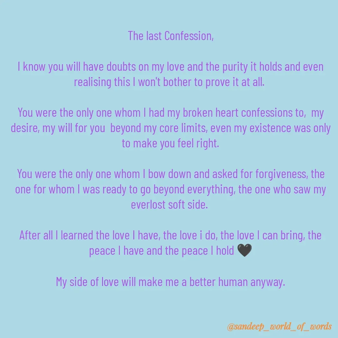 Quote by Sandeep - The last Confession,

I know you will have doubts on my love and the purity it holds and even realising this I won't bother to prove it at all. 

You were the only one whom I had my broken heart confessions to,  my desire, my will for you  beyond my core limits, even my existence was only to make you feel right.

You were the only one whom I bow down and asked for forgiveness, the one for whom I was ready to go beyond everything, the one who saw my everlost soft side. 

After all I learned the love I have, the love i do, the love I can bring, the peace I have and the peace I hold 🖤

My side of love will make me a better human anyway. - Made using Quotes Creator App, Post Maker App