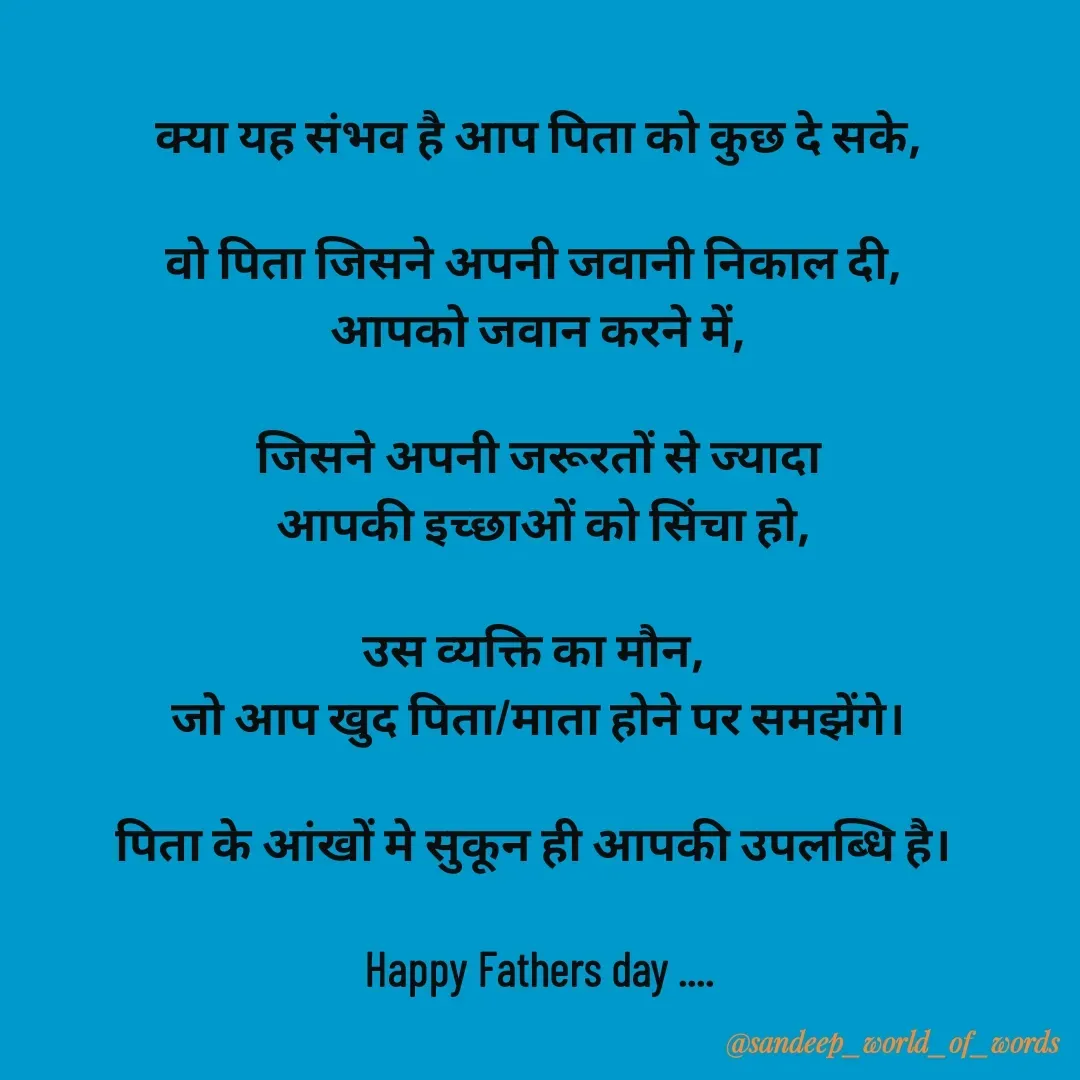 Quote by Sandeep - क्या यह संभव है आप पिता को कुछ दे सके,

वो पिता जिसने अपनी जवानी निकाल दी, 
आपको जवान करने में,

जिसने अपनी जरूरतों से ज्यादा
 आपकी इच्छाओं को सिंचा हो,

उस व्यक्ति का मौन, 
जो आप खुद पिता/माता होने पर समझेंगे।

पिता के आंखों मे सुकून ही आपकी उपलब्धि है। 

Happy Fathers day ....




 - Made using Quotes Creator App, Post Maker App