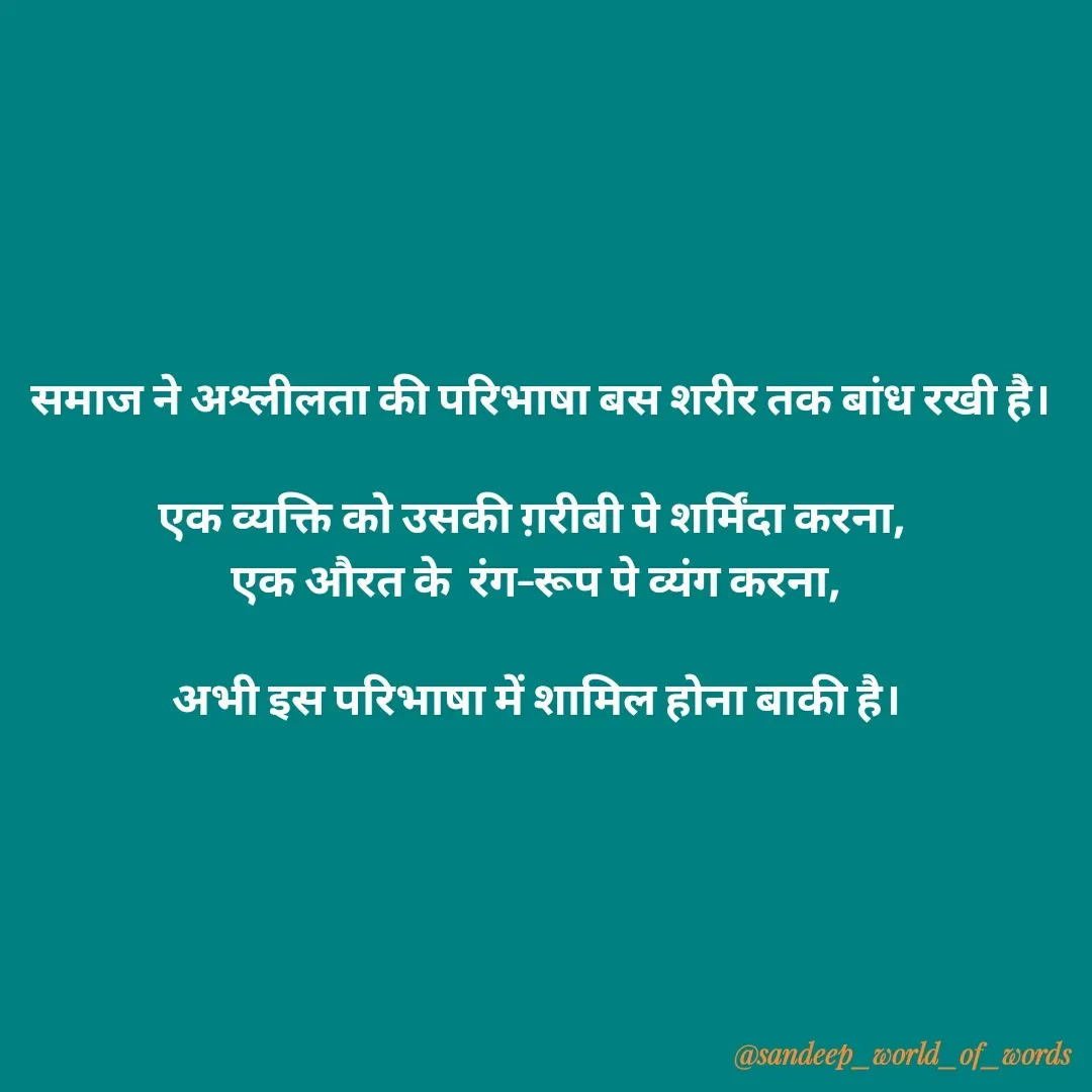 Quote by Sandeep -  समाज ने अश्लीलता की परिभाषा बस शरीर तक बांध रखी है।

एक व्यक्ति को उसकी ग़रीबी पे शर्मिंदा करना, 
एक औरत के  रंग–रूप पे व्यंग करना,

अभी इस परिभाषा में शामिल होना बाकी है।




 - Made using Quotes Creator App, Post Maker App