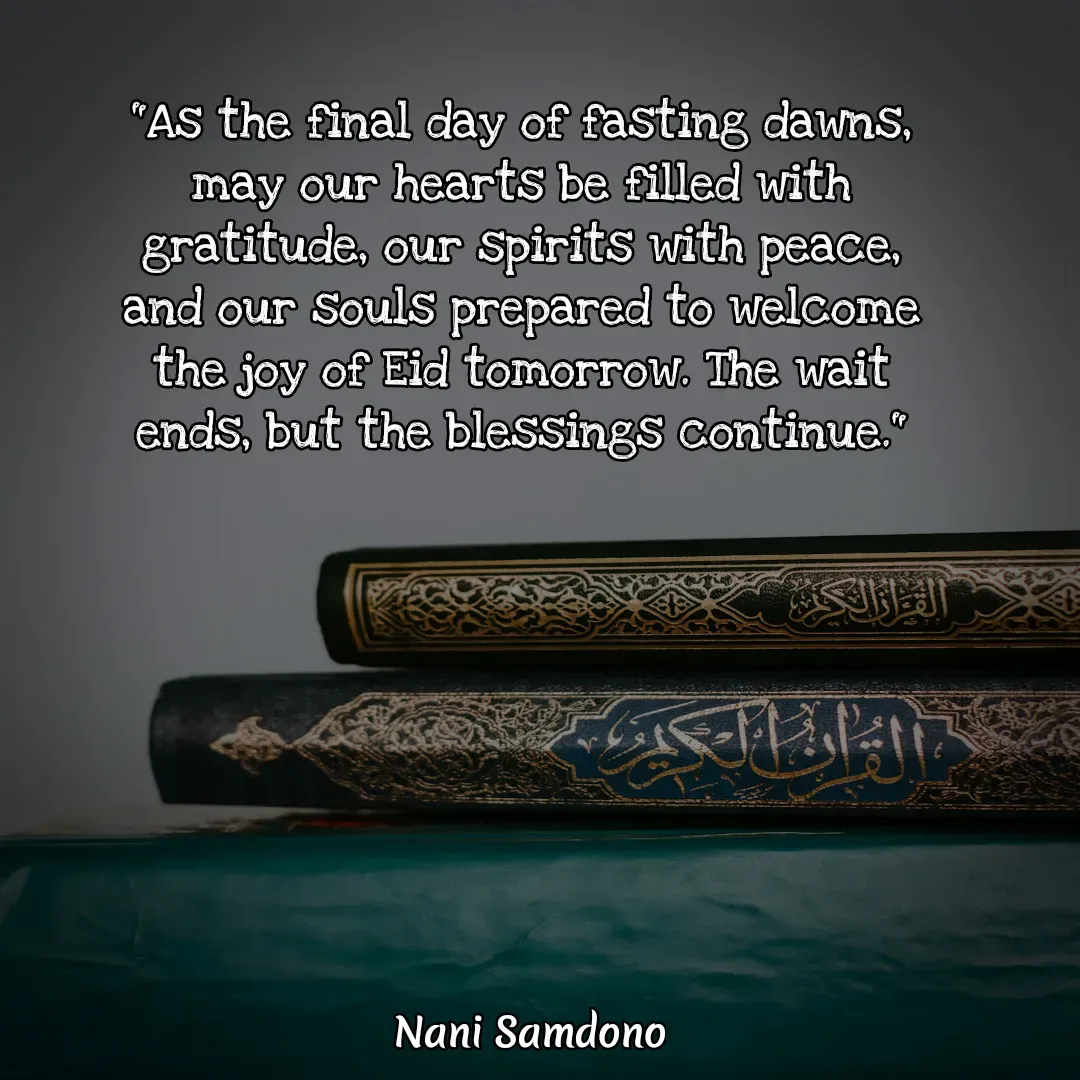 Quote by Nani Samdono - 
"As the final day of fasting dawns, may our hearts be filled with gratitude, our spirits with peace, and our souls prepared to welcome the joy of Eid tomorrow. The wait ends, but the blessings continue."

 - Made using Quotes Creator App, Post Maker App
