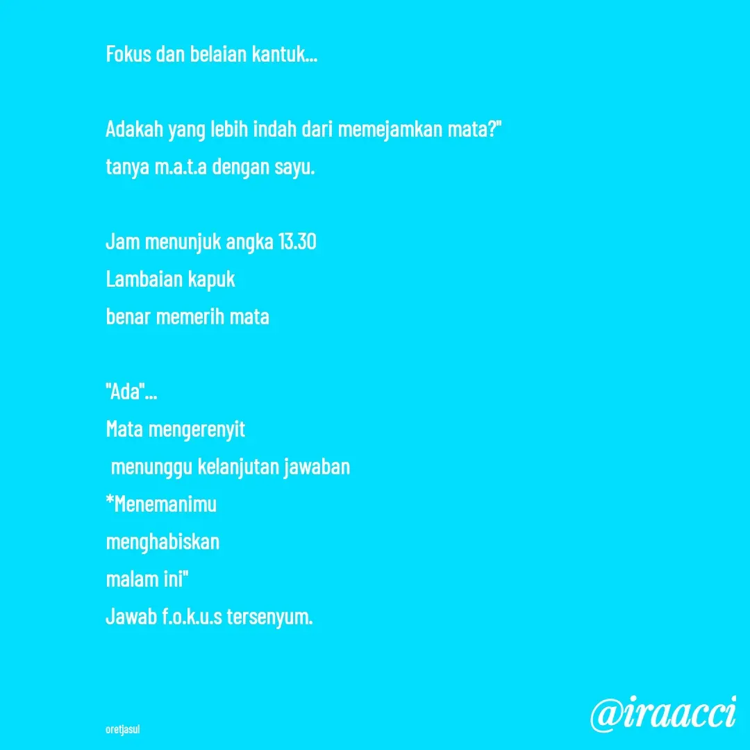Quote by iraacci - Fokus dan belaian kantuk...

Adakah yang lebih indah dari memejamkan mata?"
tanya m.a.t.a dengan sayu.

Jam menunjuk angka 13.30
Lambaian kapuk 
benar memerih mata

"Ada"...
Mata mengerenyit
 menunggu kelanjutan jawaban
*Menemanimu 
menghabiskan 
malam ini"
Jawab f.o.k.u.s tersenyum.



oretjasul - Made using Quotes Creator App, Post Maker App