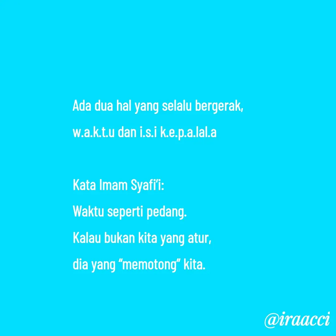 Quote by iraacci - Ada dua hal yang selalu bergerak,
w.a.k.t.u dan i.s.i k.e.p.a.lal.a

Kata Imam Syafi’i:
Waktu seperti pedang. 
Kalau bukan kita yang atur, 
dia yang “memotong” kita.
 - Made using Quotes Creator App, Post Maker App