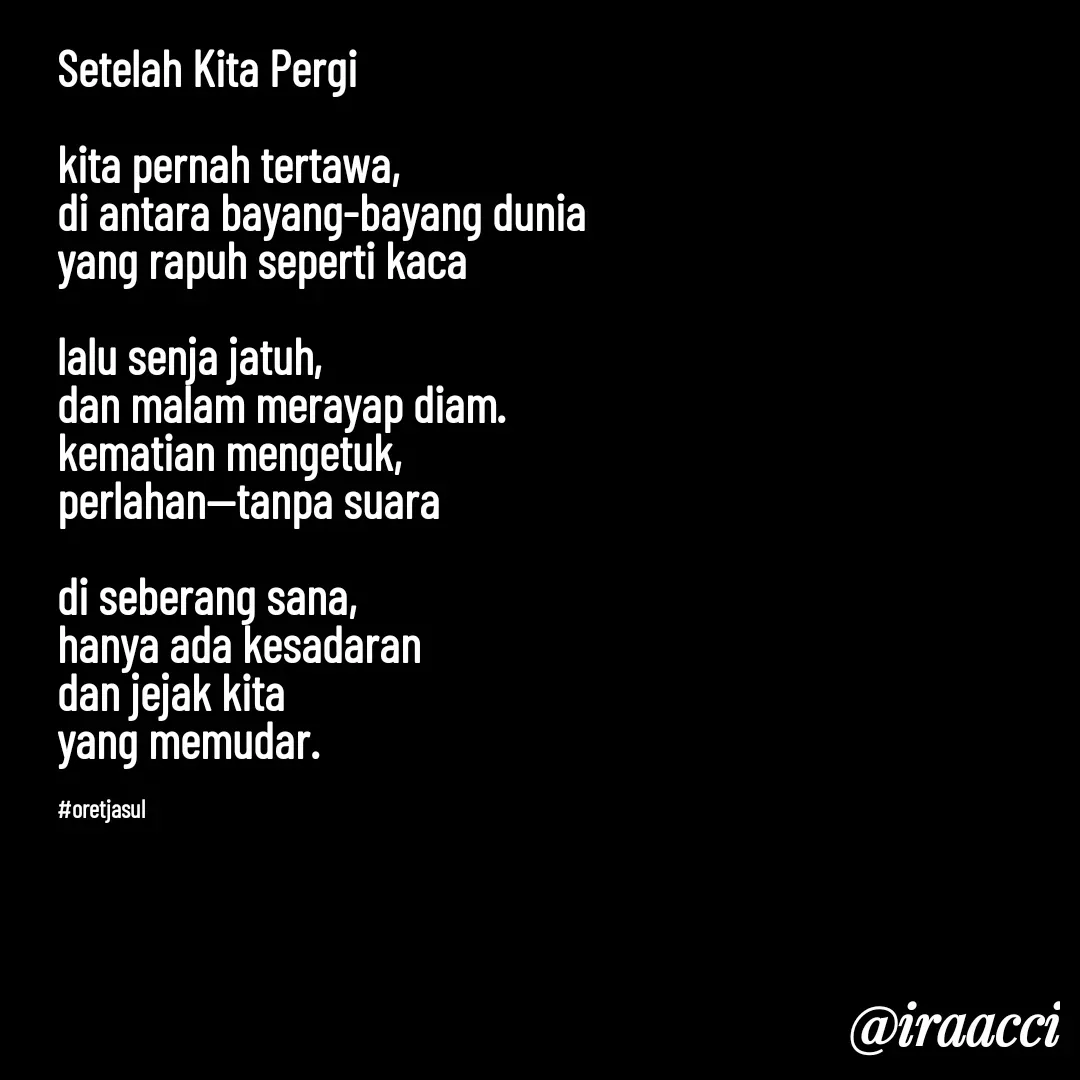 Quote by iraacci - Setelah Kita Pergi

kita pernah tertawa,
di antara bayang-bayang dunia
yang rapuh seperti kaca

lalu senja jatuh,
dan malam merayap diam.
kematian mengetuk,
perlahan—tanpa suara

di seberang sana,
hanya ada kesadaran
dan jejak kita 
yang memudar.


#oretjasul - Made using Quotes Creator App, Post Maker App