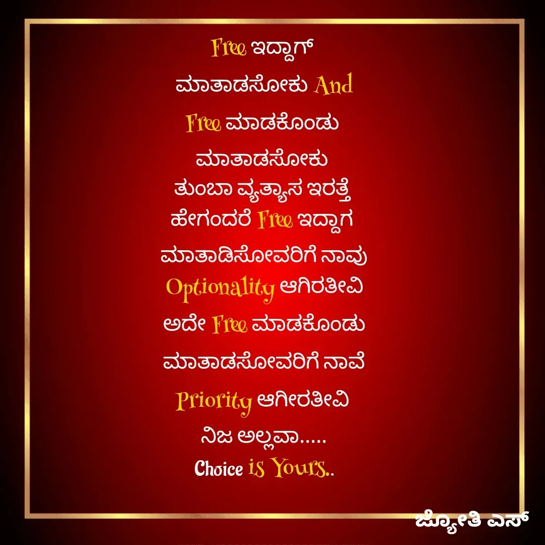 Quote by ಕನಸು❤️ - Free ಇದ್ದಾಗ್ 
ಮಾತಾಡಸೋಕು And
Free ಮಾಡಕೊಂಡು 
ಮಾತಾಡಸೋಕು 
ತುಂಬಾ ವ್ಯತ್ಯಾಸ ಇರತ್ತೆ 
ಹೇಗಂದರೆ Free ಇದ್ದಾಗ 
ಮಾತಾಡಿಸೋವರಿಗೆ ನಾವು
 Optionality ಆಗಿರತೀವಿ 
ಅದೇ Free ಮಾಡಕೊಂಡು
 ಮಾತಾಡಸೋವರಿಗೆ ನಾವೆ 
Priority ಆಗೀರತೀವಿ 
ನಿಜ ಅಲ್ಲವಾ.....
Choice is Yours.. - Made using Quotes Creator App, Post Maker App