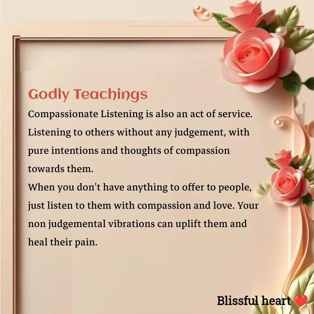 Quote by Disha B - Godly Teachings 
Compassionate Listening is also an act of service.
Listening to others without any judgement, with pure intentions and thoughts of compassion towards them.
When you don't have anything to offer to people, just listen to them with compassion and love. Your non judgemental vibrations can uplift them and heal their pain.



 - Made using Quotes Creator App, Post Maker App