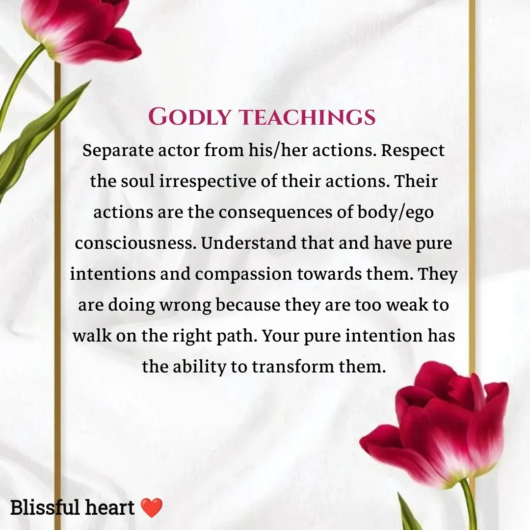 Quote by Disha B - Godly teachings 
Separate actor from his/her actions. Respect the soul irrespective of their actions. Their actions are the consequences of body/ego consciousness. Understand that and have pure intentions and compassion towards them. They are doing wrong because they are too weak to walk on the right path. Your pure intention has the ability to transform them.
 - Made using Quotes Creator App, Post Maker App