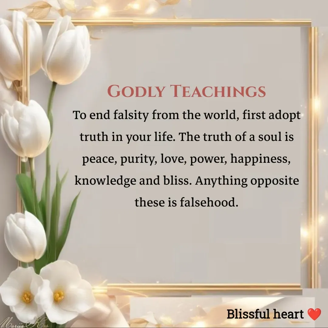 Quote by Disha B - Godly Teachings
To end falsity from the world, first adopt truth in your life. The truth of a soul is peace, purity, love, power, happiness, knowledge and bliss. Anything opposite these is falsehood. - Made using Quotes Creator App, Post Maker App