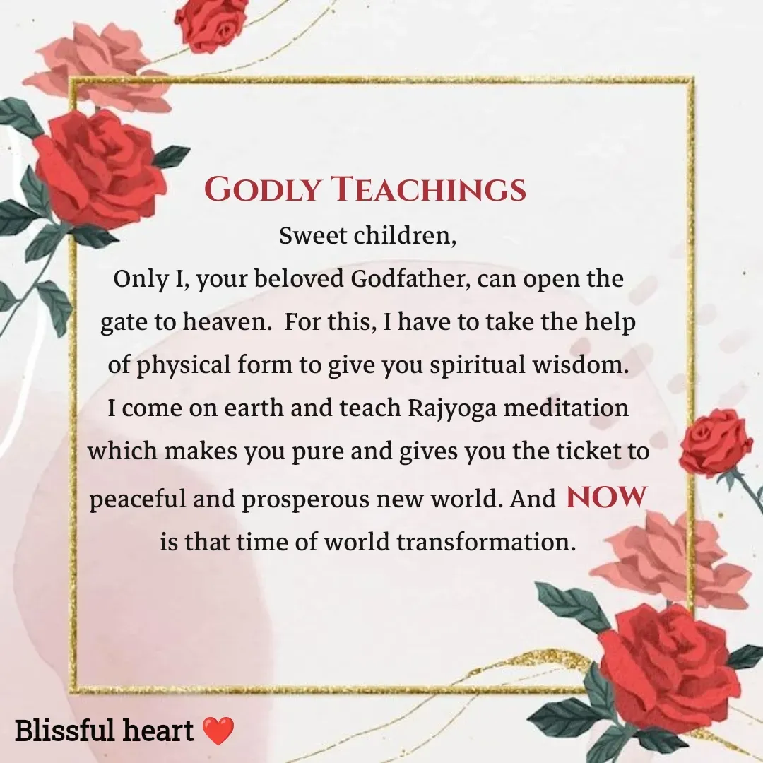Quote by Disha B - Godly Teachings 
Sweet children,
Only I, your beloved Godfather, can open the gate to heaven.  For this, I have to take the help of physical form to give you spiritual wisdom. I come on earth and teach Rajyoga meditation which makes you pure and gives you the ticket to peaceful and prosperous new world. And now is that time of world transformation. - Made using Quotes Creator App, Post Maker App