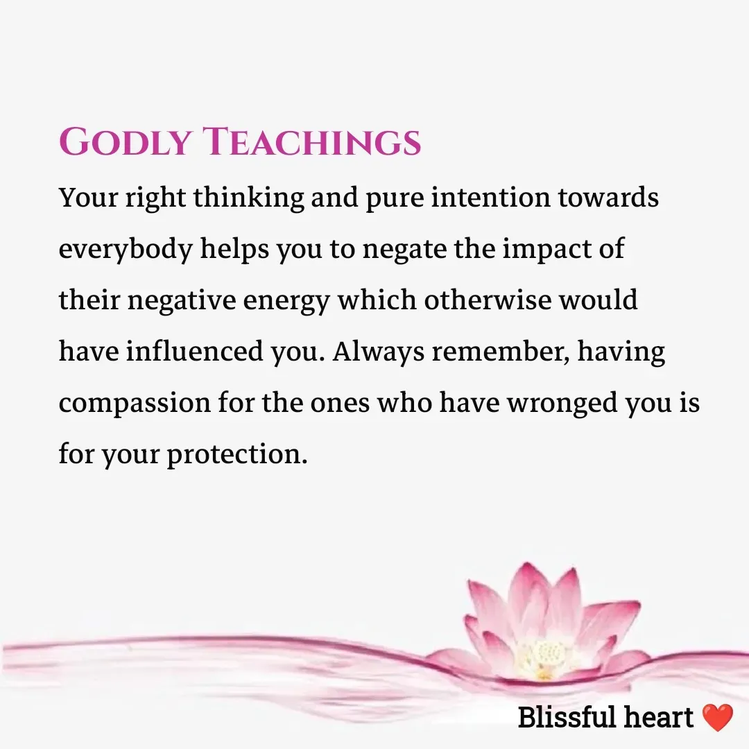 Quote by Disha B - Godly Teachings 
Your right thinking and pure intention towards everybody helps you to negate the impact of their negative energy which otherwise would have influenced you. Always remember, having compassion for the ones who have wronged you is for your protection. - Made using Quotes Creator App, Post Maker App