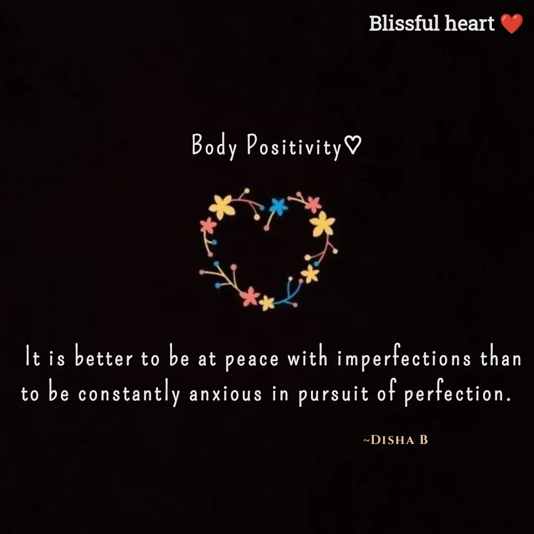 Quote by Disha B -  Body Positivity♡





It is better to be at peace with imperfections than to be constantly anxious in pursuit of perfection.  

                                                                                                   ~Disha B                        - Made using Quotes Creator App, Post Maker App