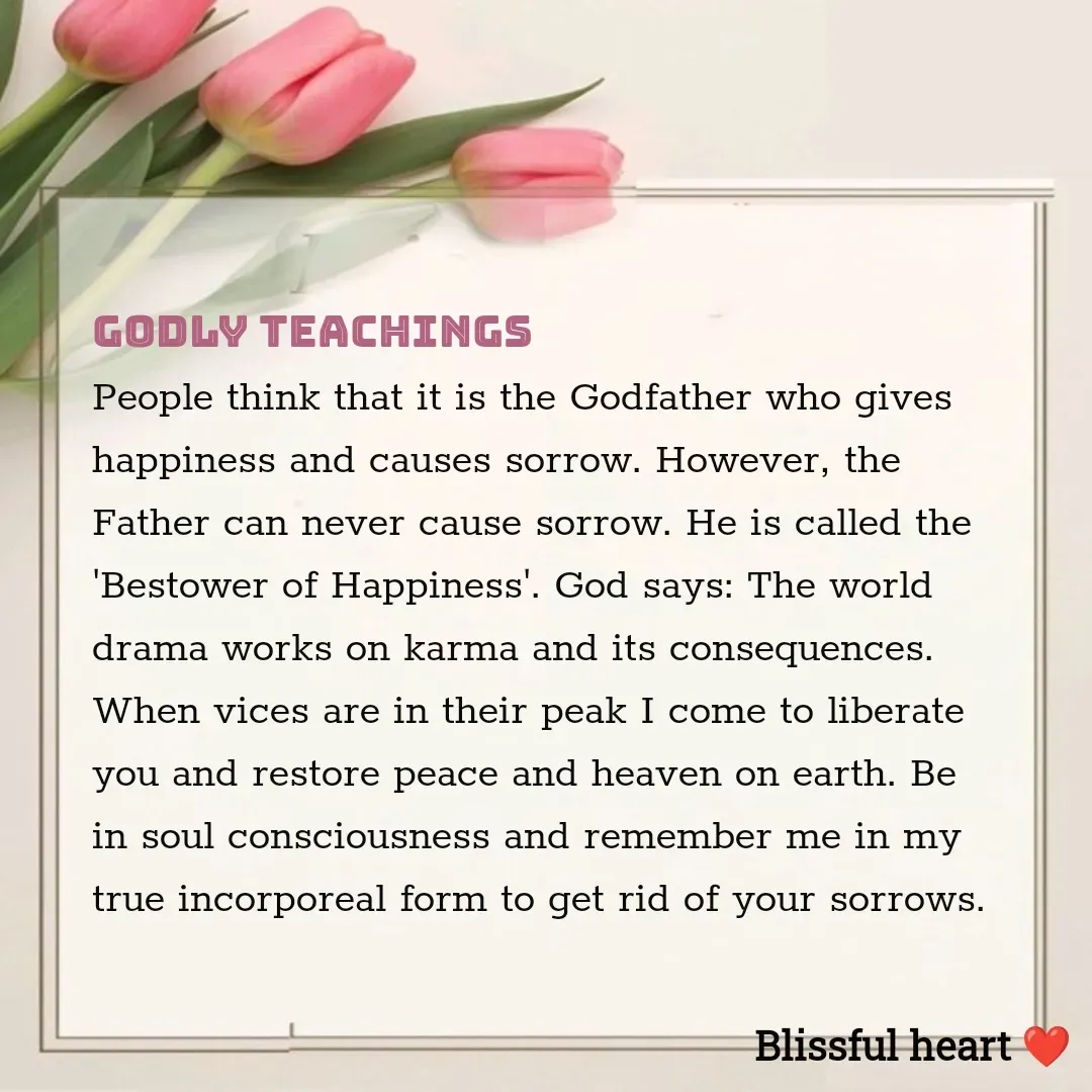Quote by Disha B - Godly Teachings 
People think that it is the Godfather who gives happiness and causes sorrow. However, the Father can never cause sorrow. He is called the 'Bestower of Happiness'. God says: The world drama works on karma and its consequences. When vices are in their peak I come to liberate you and restore peace and heaven on earth. Be in soul consciousness and remember me in my true incorporeal form to get rid of your sorrows. - Made using Quotes Creator App, Post Maker App