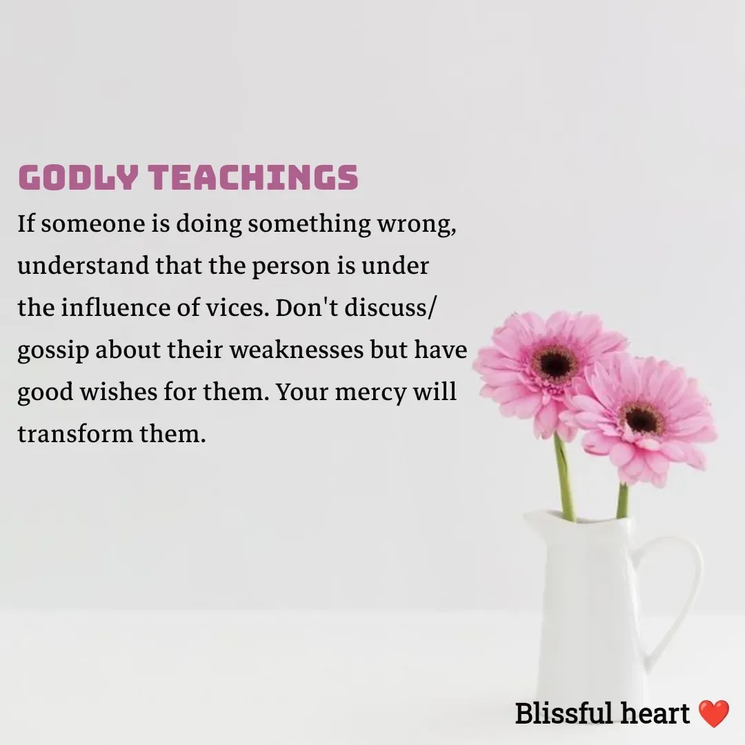 Quote by Disha B - Godly Teachings
If someone is doing something wrong, understand that the person is under the influence of vices. Don't discuss/gossip about their weaknesses but have good wishes for them. Your mercy will transform them.
  - Made using Quotes Creator App, Post Maker App
