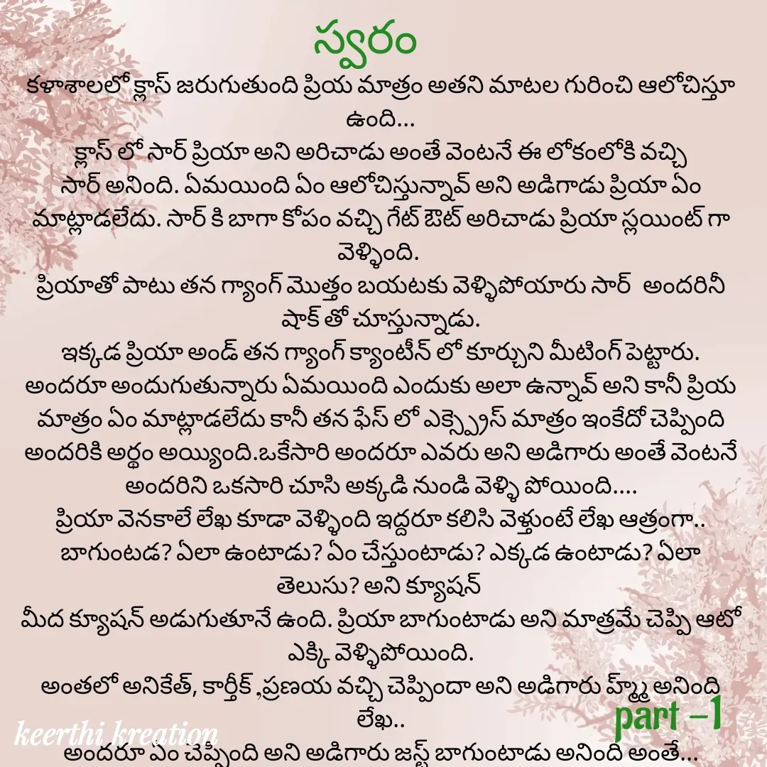 Quote by Keerthi - కళాశాలలో క్లాస్ జరుగుతుంది ప్రియ మాత్రం అతని మాటల గురించి ఆలోచిస్తూ ఉంది...
క్లాస్ లో సార్ ప్రియా అని అరిచాడు అంతే వెంటనే ఈ లోకంలోకి వచ్చి సార్ అనింది. ఏమయింది ఏం ఆలోచిస్తున్నావ్ అని అడిగాడు ప్రియా ఏం మాట్లాడలేదు. సార్ కి బాగా కోపం వచ్చి గేట్ ఔట్ అరిచాడు ప్రియా స్లయింట్ గా వెళ్ళింది. 
ప్రియాతో పాటు తన గ్యాంగ్ మొత్తం బయటకు వెళ్ళిపోయారు సార్  అందరినీ షాక్ తో చూస్తున్నాడు.
ఇక్కడ ప్రియా అండ్ తన గ్యాంగ్ క్యాంటీన్ లో కూర్చుని మీటింగ్ పెట్టారు.
అందరూ అందుగుతున్నారు ఏమయింది ఎందుకు అలా ఉన్నావ్ అని కానీ ప్రియ మాత్రం ఏం మాట్లాడలేదు కానీ తన ఫేస్ లో ఎక్స్ప్రెస్ మాత్రం ఇంకేదో చెప్పింది అందరికి అర్థం అయ్యింది.ఒకేసారి అందరూ ఎవరు అని అడిగారు అంతే వెంటనే అందరిని ఒకసారి చూసి అక్కడి నుండి వెళ్ళి పోయింది....
ప్రియా వెనకాలే లేఖ కూడా వెళ్ళింది ఇద్దరూ కలిసి వెళ్తుంటే లేఖ ఆత్రంగా.. బాగుంటడ? ఏలా ఉంటాడు? ఏం చేస్తుంటాడు? ఎక్కడ ఉంటాడు? ఏలా తెలుసు? అని క్యూషన్ 
మీద క్యూషన్ అడుగుతూనే ఉంది. ప్రియా బాగుంటాడు అని మాత్రమే చెప్పి ఆటో ఎక్కి వెళ్ళిపోయింది.
అంతలో అనికేత్, కార్తీక్ ,ప్రణయ వచ్చి చెప్పిందా అని అడిగారు హ్మ్మ్ అనింది లేఖ..
అందరూ ఏం చెప్పింది అని అడిగారు జస్ట్ బాగుంటాడు అనింది అంతే...

part -1స్వరం  - Made using Quotes Creator App, Post Maker App