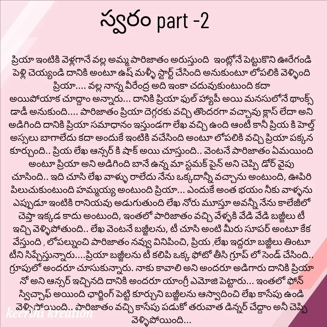 Quote by Keerthi - ప్రియా ఇంటికి వెళ్లగానే వల్ల అమ్మ పారిజాతం అరుస్తుంది  ఇంట్లోనే పెట్టుకొని ఊరేగండి పెళ్లి చెయ్యండి దానికి అంటూ ఉష్ మళ్ళీ స్టార్ట్ చేసింది అనుకుంటూ లోపలికి వెళ్ళింది ప్రియా.... వల్ల నాన్న వీరేంద్ర అది ఇంకా చదువుకుంటుంది కదా
అయిపోయాక చూద్దాం అన్నారు... దానికి ప్రియా ఫుల్ హ్యాపీ అయి మనసులోనే థాంక్స్ డాడీ అనుకుంది.... పారిజాతం ప్రియా దెగ్గరకు వచ్చి తొందరగా వచ్చావు క్లాస్ లేదా అని అడిగింది దానికి ప్రియా సమాధానం ఇస్తుండగా లేఖ వచ్చి ఉంది ఆంటీ కానీ ప్రియ కి హెల్త్ అస్సలు బాగాలేదు కదా అందుకే ఇంటికి వచేసింది అంటూ లోపలికి వచ్చి ప్రియా పక్కన కూర్చుంది.. ప్రియ లేఖ ఆన్సర్ కి షాక్ అయి చూస్తుంది.. వెంటనే పారిజాతం ఏమయింది అంటూ ప్రియా అని అడిగింది బానే ఉన్న మా స్టమక్ పైన్ అని చెప్పి డోర్ వైపు చూసింది.. ఇది చూసి లేఖ వాళ్ళు రాలేదు నేను ఒక్కదాన్నీ వచ్చాను అంటుంది, ఊపిరి పిలుచుకుంటుంది హమ్మయ్య అంటుంది ప్రియా... ఎందుకే అంత భయం నీకు వాళ్ళను ఎప్పుడూ ఇంటికి రానియవు అడుగుతుంది లేఖ నోరు మూస్తూ అవన్నీ నేను కాలేజీలో చెప్తా ఇక్కడ కాదు అంటుంది, ఇంతలో పారిజాతం వచ్చి వేళ్ళకి వేడి వేడి బజ్జీలు టీ ఇచ్చి వెళ్ళిపోతుంది.. లేఖ వెంటనే బజ్జీలను, టీ చూసి అంటి మీరు సూపర్ అంటూ కేక వేస్తుంది , లోపల్నుంచి పారిజాతం నవ్వు వినిపించి, ప్రియ ,లేఖ ఇద్దరూ బజ్జీలు తింటూ టీని సిప్చేస్తున్నారు....ప్రియా బజ్జీలను టీ కలిపి ఒక్క ఫోటో తీసి గ్రూప్ లో సెండ్ చేసింది.. గ్రూపులో అందరూ చూసుకున్నారు. నాకు కావాలి అని అందరూ అడిగారు దానికి ప్రియా నో అని ఆన్సర్ ఇచ్చినది దానికి అందరూ యాంగ్రీ ఎమోజి పెట్టారు... ఇంతలో ఫోన్ స్విచ్చాఫ్ అయింది ఛార్జింగ్ పెట్టి కూర్చుని బజ్జీలను ఆస్వాదించి లేఖ కాసేపు ఉండి వెళ్ళిపోయింది.. పారిజాతం వచ్చి కాసేపు పడుకో తరువాత డిన్నర్ చేద్దాం అనీ చెప్పి వెళ్ళిపోయింది... స్వరం part -2 - Made using Quotes Creator App, Post Maker App