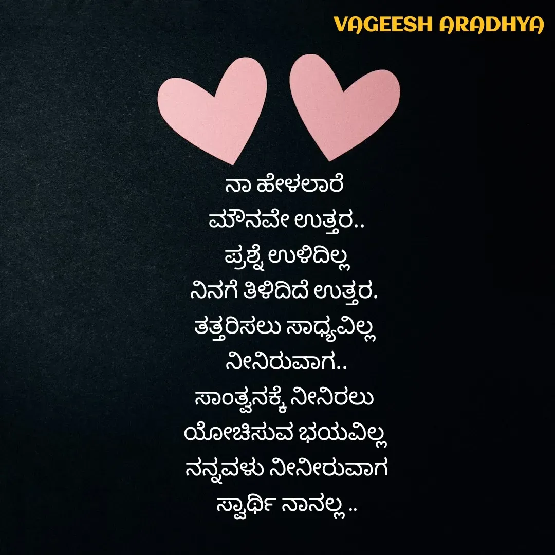 Quote by Vagish Aradhya - ನಾ ಹೇಳಲಾರೆ 
ಮೌನವೇ ಉತ್ತರ..
ಪ್ರಶ್ನೆ ಉಳಿದಿಲ್ಲ
ನಿನಗೆ ತಿಳಿದಿದೆ ಉತ್ತರ. 
ತತ್ತರಿಸಲು ಸಾಧ್ಯವಿಲ್ಲ 
ನೀನಿರುವಾಗ..
ಸಾಂತ್ವನಕ್ಕೆ ನೀನಿರಲು 
ಯೋಚಿಸುವ ಭಯವಿಲ್ಲ 
ನನ್ನವಳು ನೀನೀರುವಾಗ
ಸ್ವಾರ್ಥಿ ನಾನಲ್ಲ .. - Made using Quotes Creator App, Post Maker App