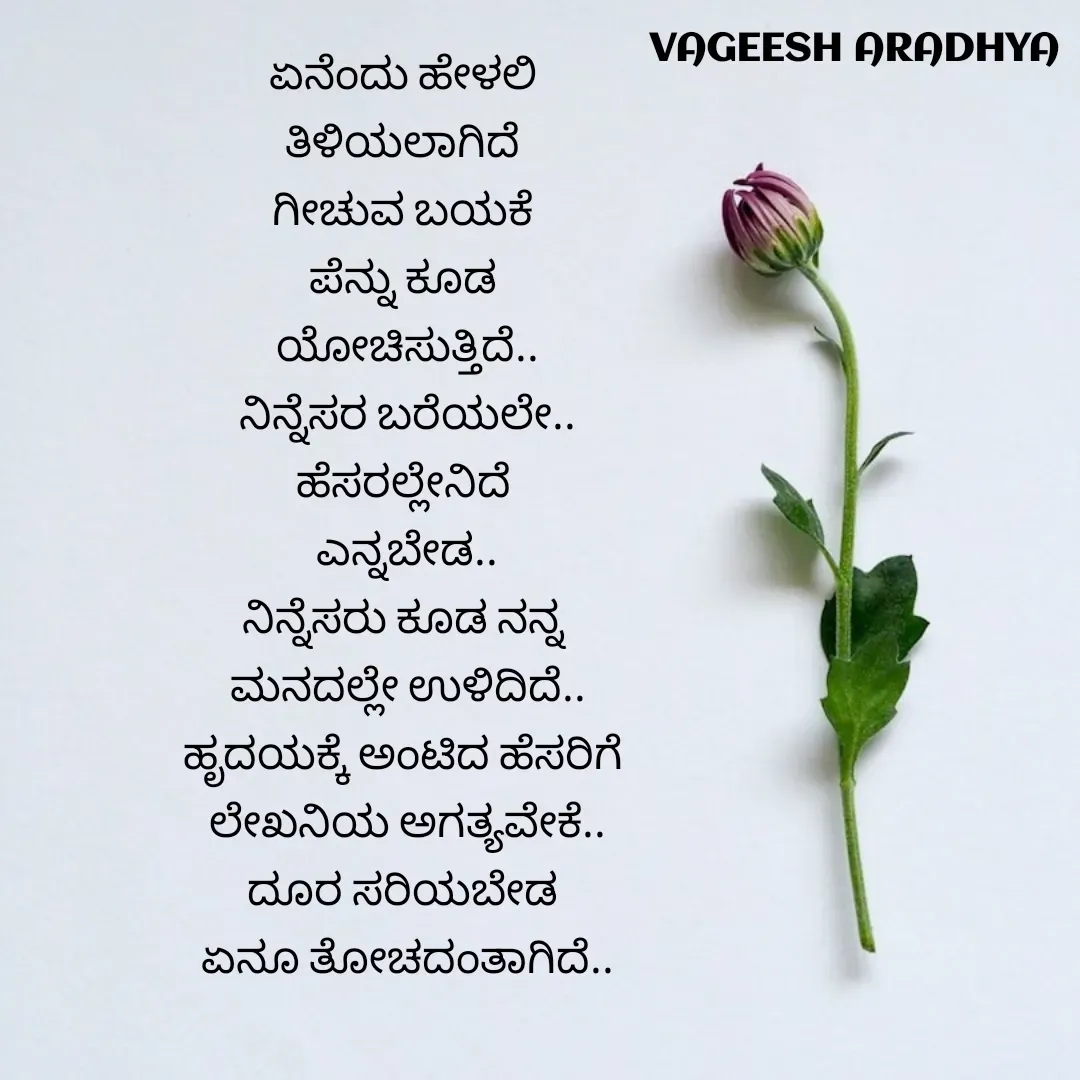 Quote by Vagish Aradhya - ಏನೆಂದು ಹೇಳಲಿ 
ತಿಳಿಯಲಾಗಿದೆ 
ಗೀಚುವ ಬಯಕೆ 
ಪೆನ್ನು ಕೂಡ 
ಯೋಚಿಸುತ್ತಿದೆ..
ನಿನ್ನೆಸರ ಬರೆಯಲೇ..
ಹೆಸರಲ್ಲೇನಿದೆ 
ಎನ್ನಬೇಡ..
ನಿನ್ನೆಸರು ಕೂಡ ನನ್ನ 
ಮನದಲ್ಲೇ ಉಳಿದಿದೆ..
ಹೃದಯಕ್ಕೆ ಅಂಟಿದ ಹೆಸರಿಗೆ 
ಲೇಖನಿಯ ಅಗತ್ಯವೇಕೆ..
ದೂರ ಸರಿಯಬೇಡ 
ಏನೂ ತೋಚದಂತಾಗಿದೆ.. - Made using Quotes Creator App, Post Maker App