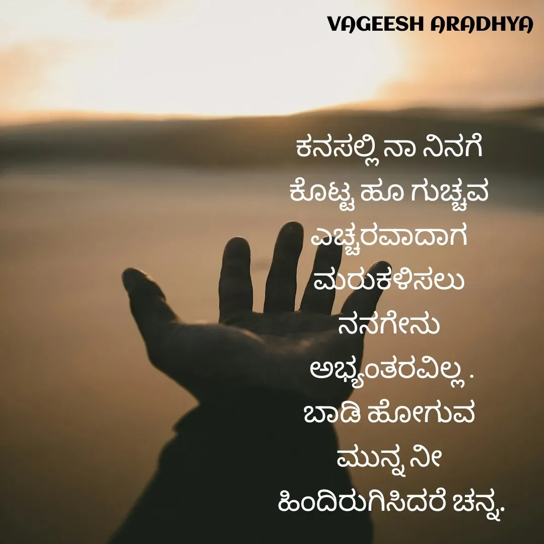 Quote by Vagish Aradhya - ಕನಸಲ್ಲಿ ನಾ ನಿನಗೆ 
ಕೊಟ್ಟ ಹೂ ಗುಚ್ಚವ 
ಎಚ್ಚರವಾದಾಗ 
ಮರುಕಳಿಸಲು 
ನನಗೇನು 
ಅಭ್ಯಂತರವಿಲ್ಲ .
ಬಾಡಿ ಹೋಗುವ 
ಮುನ್ನ ನೀ 
ಹಿಂದಿರುಗಿಸಿದರೆ ಚನ್ನ. - Made using Quotes Creator App, Post Maker App