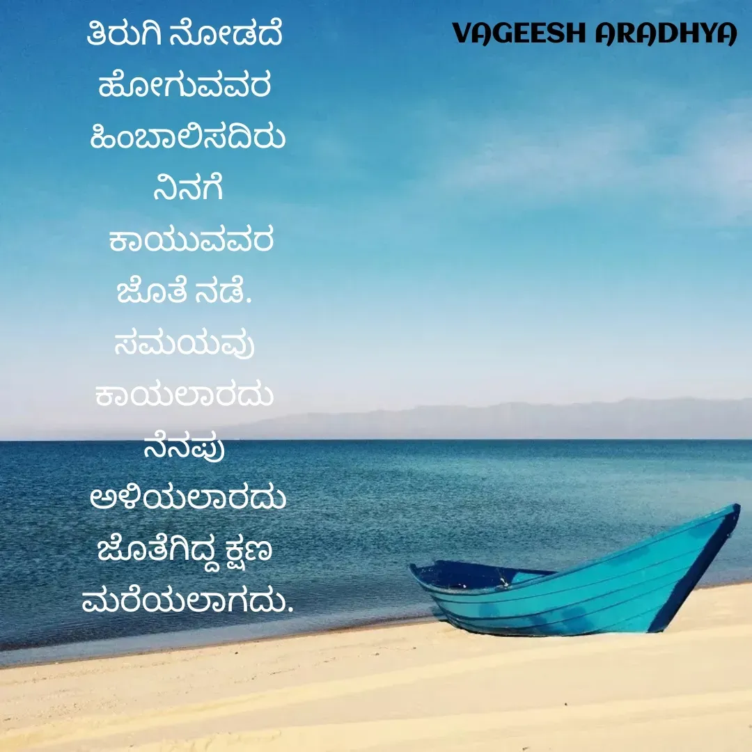 Quote by Vagish Aradhya - ತಿರುಗಿ ನೋಡದೆ 
ಹೋಗುವವರ 
ಹಿಂಬಾಲಿಸದಿರು
ನಿನಗೆ
 ಕಾಯುವವರ
ಜೊತೆ ನಡೆ. 
ಸಮಯವು 
ಕಾಯಲಾರದು 
ನೆನಪು 
ಅಳಿಯಲಾರದು
ಜೊತೆಗಿದ್ದ ಕ್ಷಣ 
ಮರೆಯಲಾಗದು. - Made using Quotes Creator App, Post Maker App
