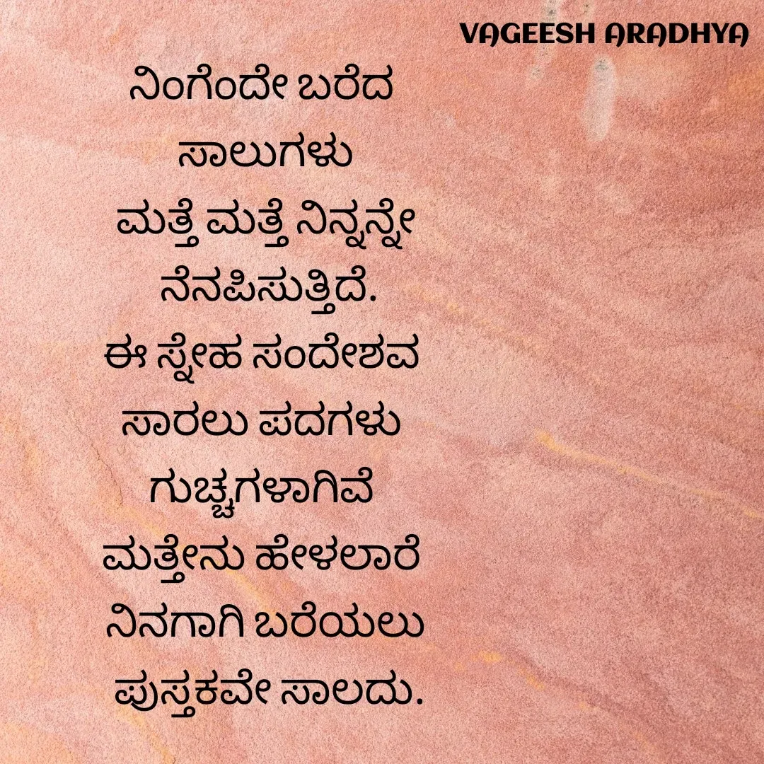 Quote by Vagish Aradhya - ನಿಂಗೆಂದೇ ಬರೆದ 
ಸಾಲುಗಳು
ಮತ್ತೆ ಮತ್ತೆ ನಿನ್ನನ್ನೇ
 ನೆನಪಿಸುತ್ತಿದೆ.
ಈ ಸ್ನೇಹ ಸಂದೇಶವ 
ಸಾರಲು ಪದಗಳು 
ಗುಚ್ಚಗಳಾಗಿವೆ 
ಮತ್ತೇನು ಹೇಳಲಾರೆ 
ನಿನಗಾಗಿ ಬರೆಯಲು
 ಪುಸ್ತಕವೇ ಸಾಲದು. - Made using Quotes Creator App, Post Maker App