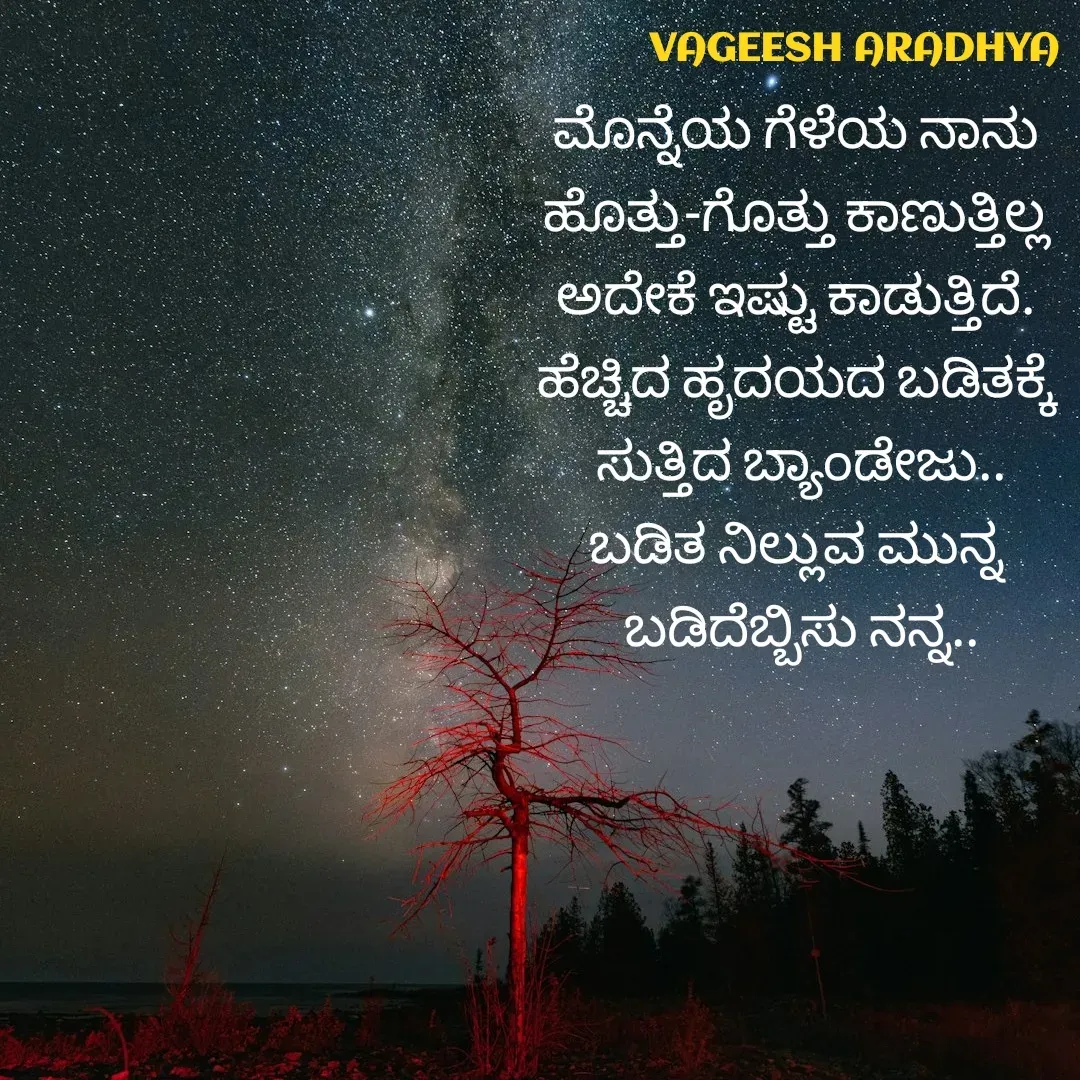 Quote by Vagish Aradhya - ಮೊನ್ನೆಯ ಗೆಳೆಯ ನಾನು 
ಹೊತ್ತು-ಗೊತ್ತು ಕಾಣುತ್ತಿಲ್ಲ 
ಅದೇಕೆ ಇಷ್ಟು ಕಾಡುತ್ತಿದೆ. 
ಹೆಚ್ಚಿದ ಹೃದಯದ ಬಡಿತಕ್ಕೆ 
ಸುತ್ತಿದ ಬ್ಯಾಂಡೇಜು..
ಬಡಿತ ನಿಲ್ಲುವ ಮುನ್ನ 
ಬಡಿದೆಬ್ಬಿಸು ನನ್ನ.. - Made using Quotes Creator App, Post Maker App