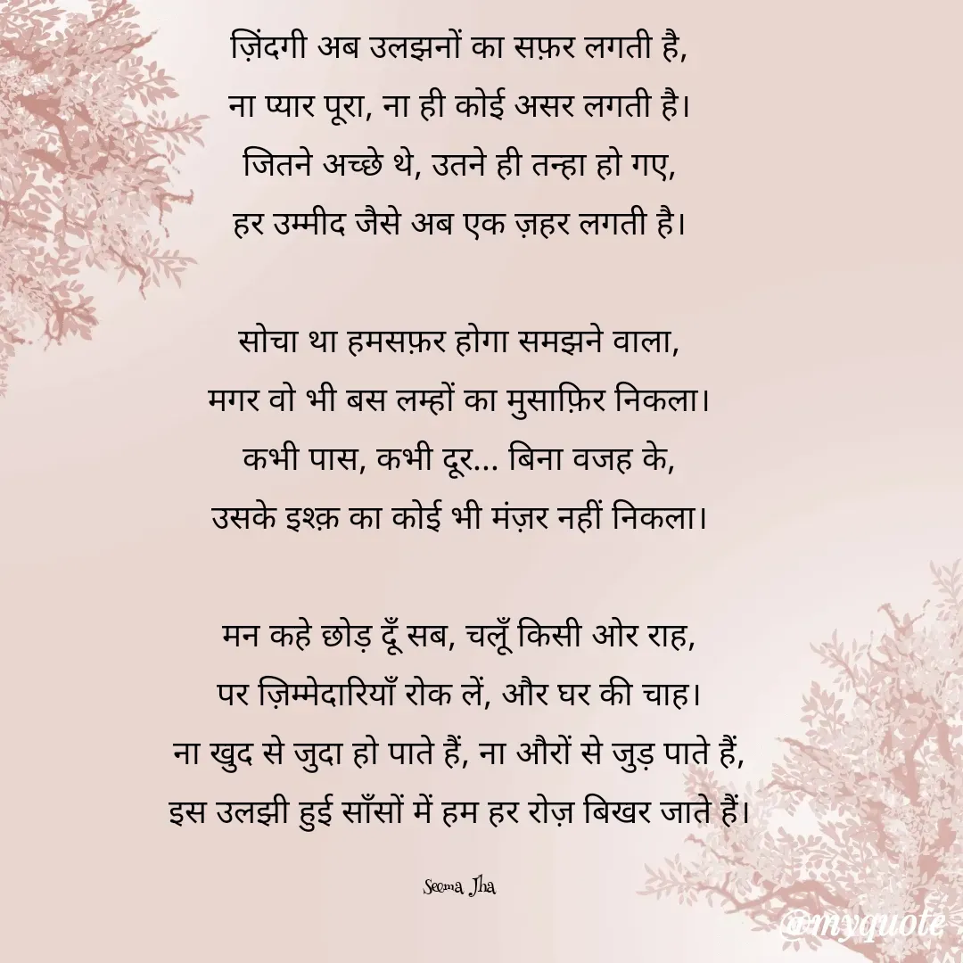 Quote by seema jha - ज़िंदगी अब उलझनों का सफ़र लगती है,
ना प्यार पूरा, ना ही कोई असर लगती है।
जितने अच्छे थे, उतने ही तन्हा हो गए,
हर उम्मीद जैसे अब एक ज़हर लगती है।

सोचा था हमसफ़र होगा समझने वाला,
मगर वो भी बस लम्हों का मुसाफ़िर निकला।
कभी पास, कभी दूर... बिना वजह के,
उसके इश्क़ का कोई भी मंज़र नहीं निकला।

मन कहे छोड़ दूँ सब, चलूँ किसी ओर राह,
पर ज़िम्मेदारियाँ रोक लें, और घर की चाह।
ना खुद से जुदा हो पाते हैं, ना औरों से जुड़ पाते हैं,
इस उलझी हुई साँसों में हम हर रोज़ बिखर जाते हैं।

Seema Jha - Made using Quotes Creator App, Post Maker App