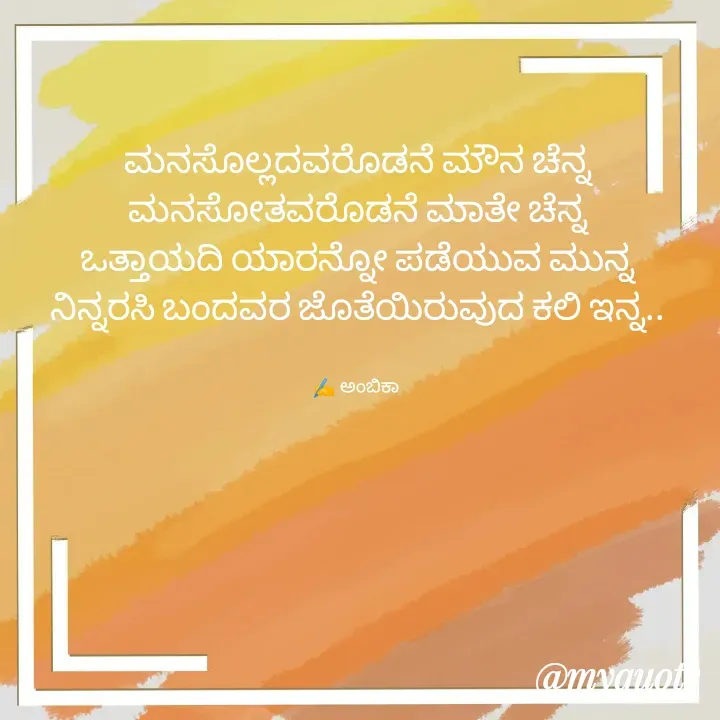 Quote by Ambika nayak - ಮನಸೊಲ್ಲದವರೊಡನೆ ಮೌನ ಚೆನ್ನ
ಮನಸೋತವರೊಡನೆ ಮಾತೇ ಚೆನ್ನ
ಒತ್ತಾಯದಿ ಯಾರನ್ನೋ ಪಡೆಯುವ ಮುನ್ನ
ನಿನ್ನರಸಿ ಬಂದವರ ಜೊತೆಯಿರುವುದ ಕಲಿ ಇನ್ನ..


✍️ ಅಂಬಿಕಾ  - Made using Quotes Creator App, Post Maker App