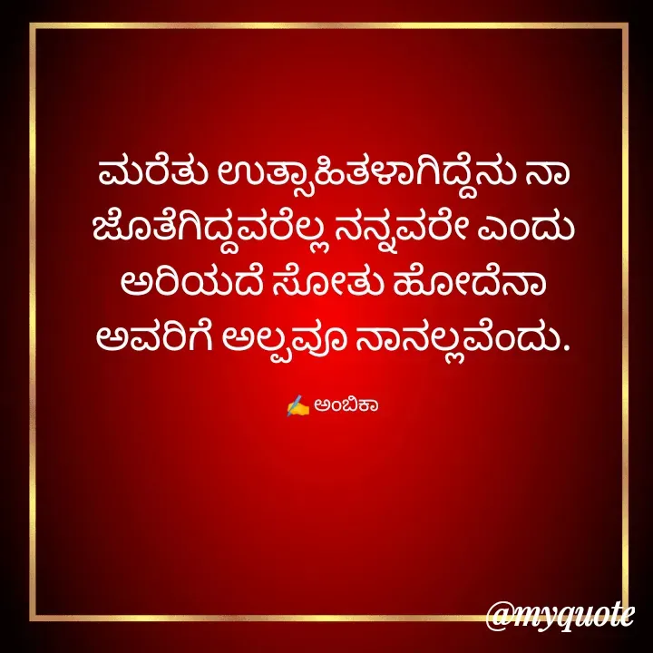 Quote by Ambika nayak - ಮರೆತು ಉತ್ಸಾಹಿತಳಾಗಿದ್ದೆನು ನಾ
ಜೊತೆಗಿದ್ದವರೆಲ್ಲ ನನ್ನವರೇ ಎಂದು
ಅರಿಯದೆ ಸೋತು ಹೋದೆನಾ
ಅವರಿಗೆ ಅಲ್ಪವೂ ನಾನಲ್ಲವೆಂದು.

✍️ ಅಂಬಿಕಾ  - Made using Quotes Creator App, Post Maker App