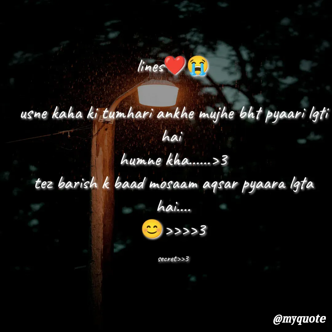 Quote by secret girl>>😊 - lines❤️😭

usne kaha ki tumhari ankhe mujhe bht pyaari lgti hai 
humne kha......>3
tez barish k baad mosaam aqsar pyaara lgta hai....
😊>>>>3

secret>>3 - Made using Quotes Creator App, Post Maker App