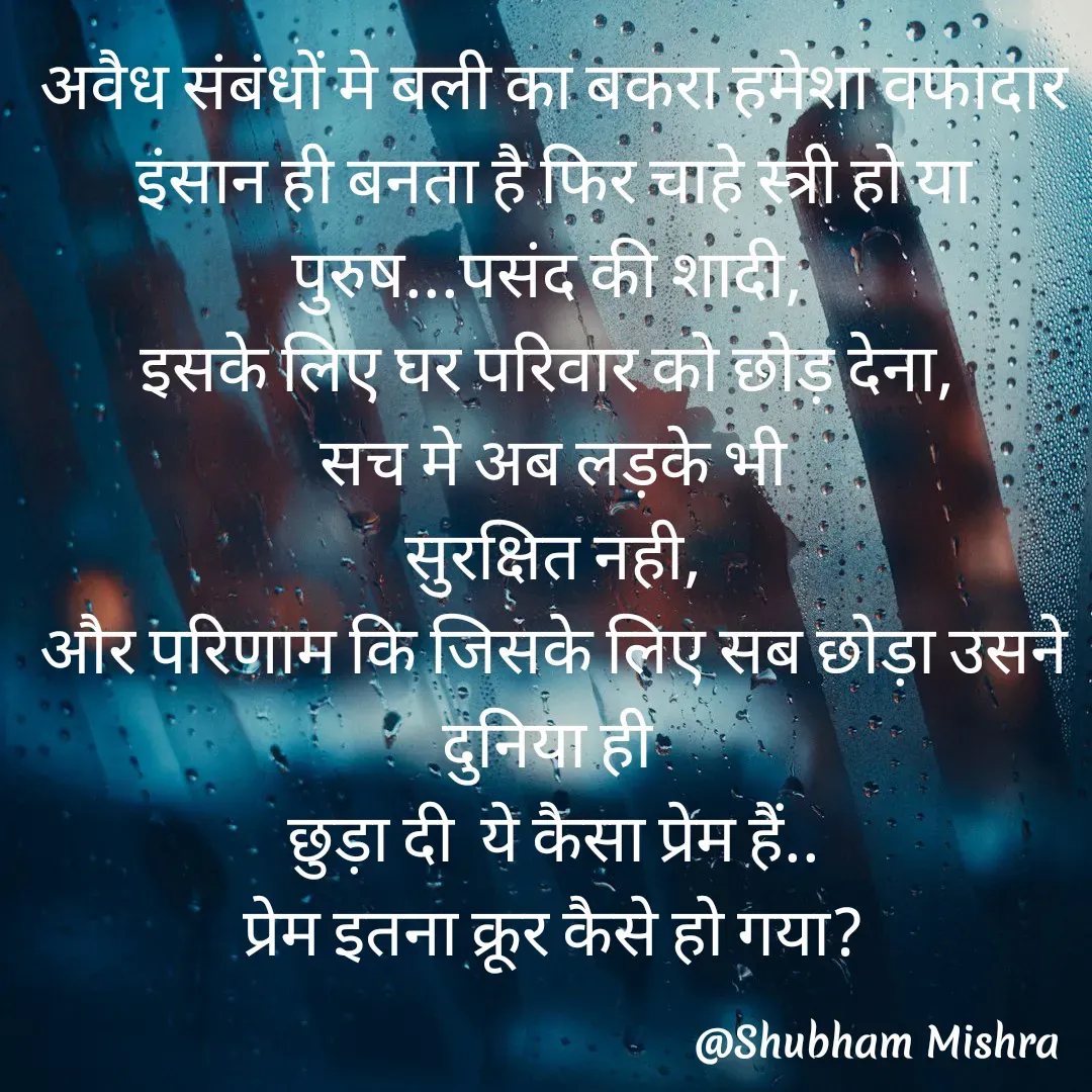 Quote by Shubham Mishra - अवैध संबंधों मे बली का बकरा हमेशा वफादार इंसान ही बनता है फिर चाहे स्त्री हो या पुरुष...पसंद की शादी, 
इसके लिए घर परिवार को छोड़ देना, 
सच मे अब लड़के भी
 सुरक्षित नही, 
और परिणाम कि जिसके लिए सब छोड़ा उसने दुनिया ही 
छुड़ा दी  ये कैसा प्रेम हैं..
प्रेम इतना क्रूर कैसे हो गया? - Made using Quotes Creator App, Post Maker App