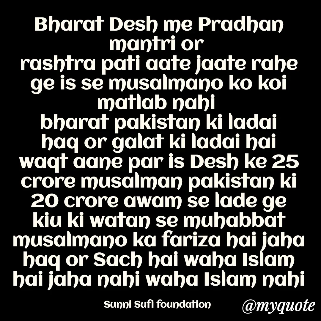 Quote by SAHI Islam channel - Bharat Desh me Pradhan mantri or 
rashtra pati aate jaate rahe ge is se musalmano ko koi matlab nahi 
bharat pakistan ki ladai haq or galat ki ladai hai waqt aane par is Desh ke 25 crore musalman pakistan ki 20 crore awam se lade ge kiu ki watan se muhabbat musalmano ka fariza hai jaha haq or Sach hai waha Islam hai jaha nahi waha Islam nahi

Sunni Sufi foundation  - Made using Quotes Creator App, Post Maker App