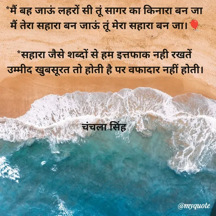 Quote by chanchala singh - *मैं बह जाऊं लहरों सी तूं सागर का किनारा बन जा 
मैं तेरा सहारा बन जाऊं तूं मेरा सहारा बन जा।🎈

*सहारा जैसे शब्दों से हम इत्तफाक नही रखतें 
उम्मीद खुबसूरत तो होती है पर वफादार नहीं होती।



चंचला सिंह  - Made using Quotes Creator App, Post Maker App