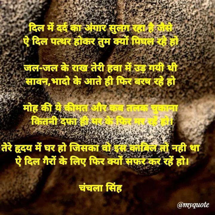 Quote by chanchala singh - दिल में दर्द का अंगार सुलग रहा है जैसे 
ऐ दिल पत्थर होकर तुम क्यों पिघल रहे हो 

जल-जल के राख तेरी हवा में उड़ गयी थी 
सावन,भादो के आते ही फिर बरष रहे हो 

मोह की ये कीमत और कब तलक चुकाना 
कितनी दफा ही मर के फिर मर रहें हो।

तेरे हृदय में घर हो जिसका वो इस काबिल तो नही था 
ऐ दिल गैरों के लिए फिर क्यों सफर कर रहें हो।

चंचला सिंह 




 - Made using Quotes Creator App, Post Maker App