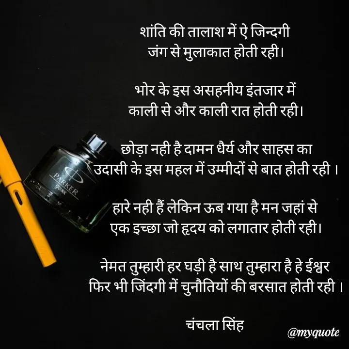 Quote by chanchala singh - शांति की तालाश में ऐ जिन्दगी 
जंग से मुलाकात होती रही।

भोर के इस असहनीय इंतजार में 
काली से और काली रात होती रही।

छोड़ा नही है दामन धैर्य और साहस का
उदासी के इस महल में उम्मीदों से बात होती रही ।

हारे नही हैं लेकिन ऊब गया है मन जहां से 
एक इच्छा जो हृदय को लगातार होती रही।

नेमत तुम्हारी हर घड़ी है साथ तुम्हारा है हे ईश्वर 
फिर भी जिंदगी में चुनौतियों की बरसात होती रही ।

चंचला सिंह 





 - Made using Quotes Creator App, Post Maker App