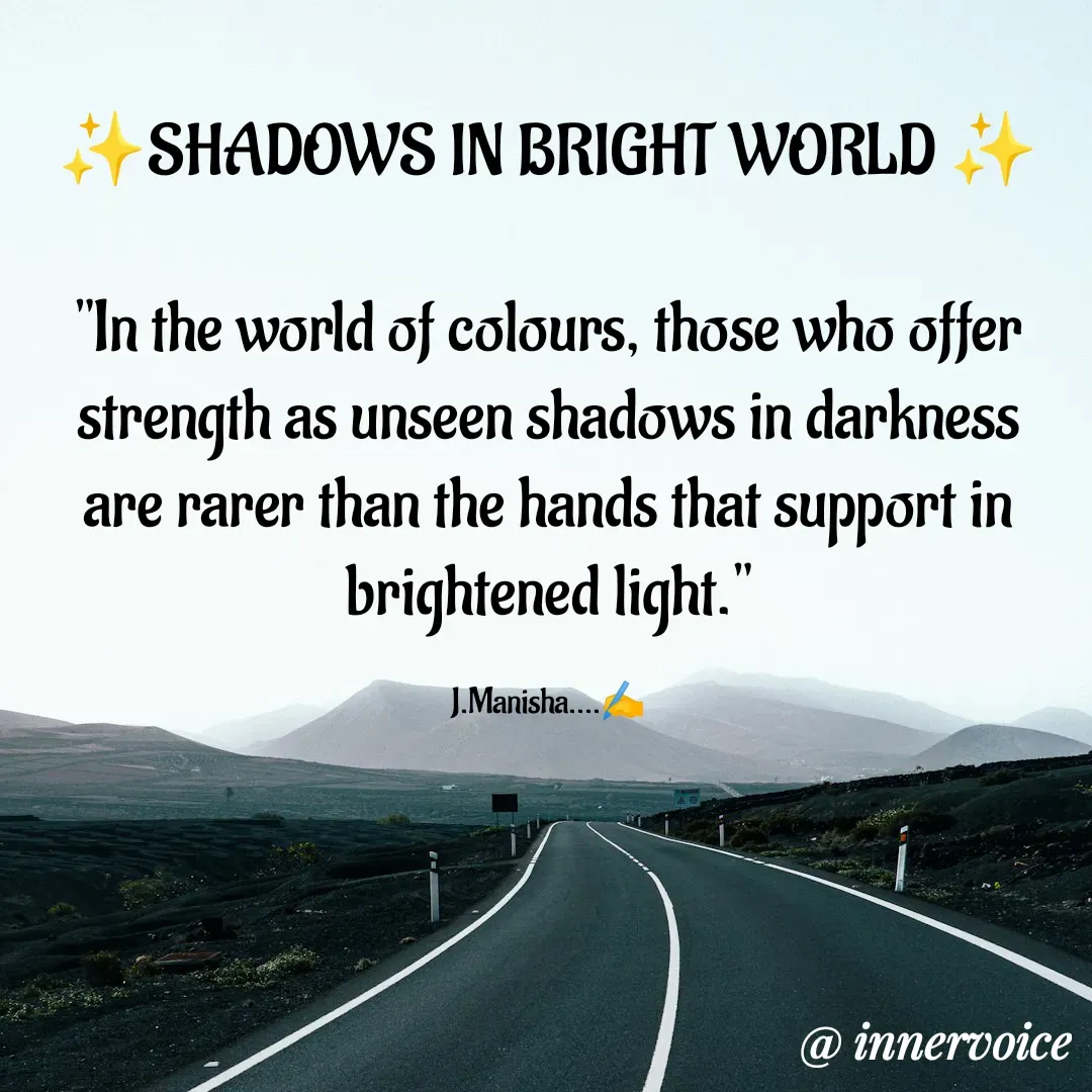 Quote by Chikki💫 - ✨SHADOWS IN BRIGHT WORLD ✨

"In the world of colours, those who offer strength as unseen shadows in darkness are rarer than the hands that support in brightened light."

J.Manisha....✍️ - Made using Quotes Creator App, Post Maker App