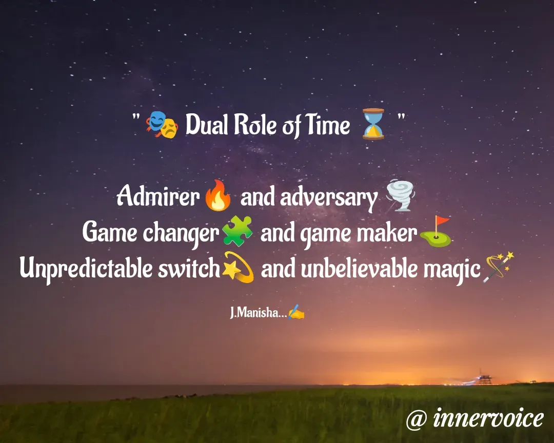 Quote by Chikki💫 - " 🎭 Dual Role of Time ⌛ "

Admirer🔥 and adversary 🌪️
Game changer🧩 and game maker⛳
Unpredictable switch💫 and unbelievable magic🪄

J.Manisha...✍️ - Made using Quotes Creator App, Post Maker App