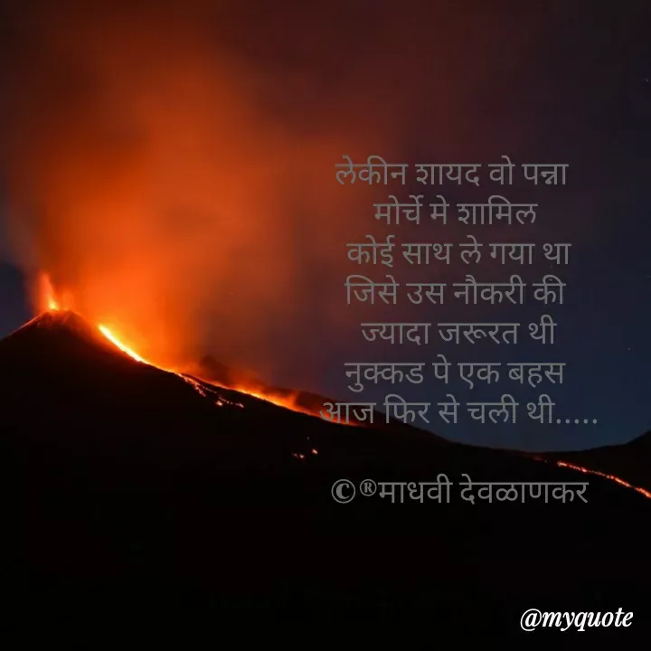 Quote by madhavi nd - 

लेकीन शायद वो पन्ना  
मोर्चे मे शामिल 
कोई साथ ले गया था
जिसे उस नौकरी की 
ज्यादा जरूरत थी
नुक्कड पे एक बहस 
आज फिर से चली थी.....

©®माधवी देवळाणकर - Made using Quotes Creator App, Post Maker App
