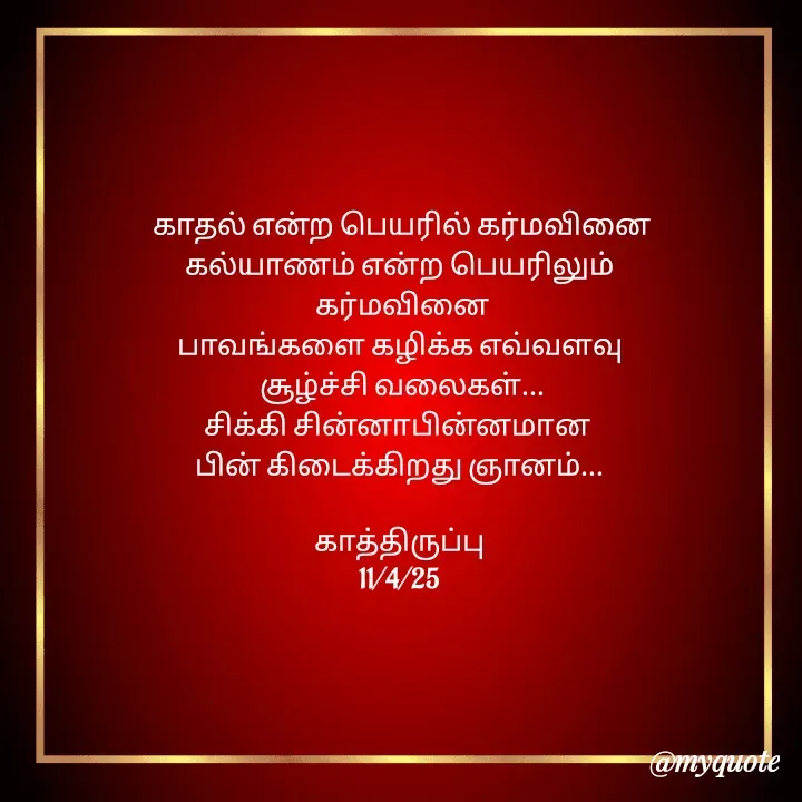 Quote by Choosewisely -  காதல் என்ற பெயரில் கர்மவினை
 கல்யாணம் என்ற பெயரிலும் 
 கர்மவினை
பாவங்களை கழிக்க எவ்வளவு
 சூழ்ச்சி வலைகள்...
சிக்கி சின்னாபின்னமான 
பின் கிடைக்கிறது ஞானம்...

காத்திருப்பு
11/4/25
 - Made using Quotes Creator App, Post Maker App