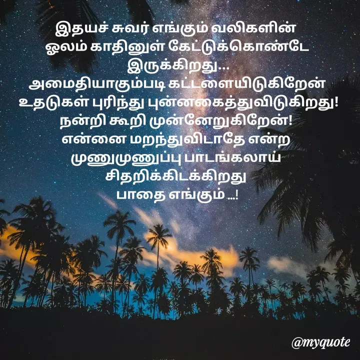 Quote by Choosewisely - இதயச் சுவர் எங்கும் வலிகளின் 
ஓலம் காதினுள் கேட்டுக்கொண்டே
 இருக்கிறது...
அமைதியாகும்படி கட்டளையிடுகிறேன்
 உதடுகள் புரிந்து புன்னகைத்துவிடுகிறது!
நன்றி கூறி முன்னேறுகிறேன்! 
என்னை மறந்துவிடாதே என்ற 
முணுமுணுப்பு பாடங்கலாய் 
சிதறிக்கிடக்கிறது 
பாதை எங்கும் ...!

 - Made using Quotes Creator App, Post Maker App