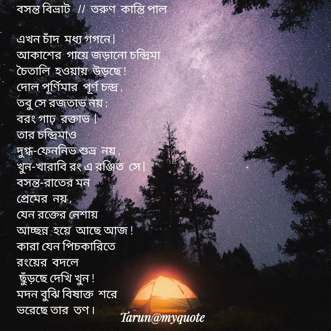 Quote by Tarun Pal - বসন্ত বিভ্রাট   //  তরুণ  কান্তি পাল 

এখন চাঁদ  মধ্য গগনে |
আকাশের  গায়ে জড়ানো চন্দ্রিমা
চৈতালি  হওয়ায়  উড়ছে !
দোল পূর্ণিমার  পূর্ণ চন্দ্র ,
তবু সে রজতাভ নয় ;
বরং গাঢ়  রক্তাভ  |
তার চন্দ্রিমাও 
দুগ্ধ-ফেননিভ শুভ্র  নয় ,
খুন-খারাবি রং এ রঞ্জিত  সে |
বসন্ত-রাতের মন 
প্রেমের  নয় ,
যেন রক্তের নেশায় 
আচ্ছন্ন  হয়ে  আছে আজ !
কারা যেন পিচকারিতে 
রংয়ের  বদলে 
 ছুঁড়ছে দেখি খুন !
মদন বুঝি বিষাক্ত  শরে 
ভরেছে তার  তূণ ৷

 - Made using Quotes Creator App, Post Maker App