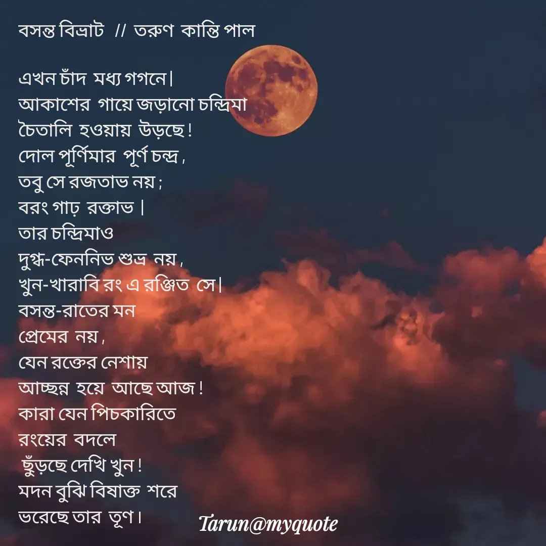 Quote by Tarun Pal - বসন্ত বিভ্রাট   //  তরুণ  কান্তি পাল 

এখন চাঁদ  মধ্য গগনে |
আকাশের  গায়ে জড়ানো চন্দ্রিমা
চৈতালি  হওয়ায়  উড়ছে !
দোল পূর্ণিমার  পূর্ণ চন্দ্র ,
তবু সে রজতাভ নয় ;
বরং গাঢ়  রক্তাভ  |
তার চন্দ্রিমাও 
দুগ্ধ-ফেননিভ শুভ্র  নয় ,
খুন-খারাবি রং এ রঞ্জিত  সে |
বসন্ত-রাতের মন 
প্রেমের  নয় ,
যেন রক্তের নেশায় 
আচ্ছন্ন  হয়ে  আছে আজ !
কারা যেন পিচকারিতে 
রংয়ের  বদলে 
 ছুঁড়ছে দেখি খুন !
মদন বুঝি বিষাক্ত  শরে 
ভরেছে তার  তূণ ৷

 - Made using Quotes Creator App, Post Maker App