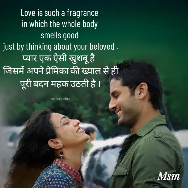 Quote by Madhusudan - Love is such a fragrance
 in which the whole body 
smells good
 just by thinking about your beloved .
प्यार एक ऐसी खुशबू है 
 जिसमें अपने प्रेमिका की ख्याल से ही
 पूरी बदन महक उठती है ।

madhusudan  - Made using Quotes Creator App, Post Maker App