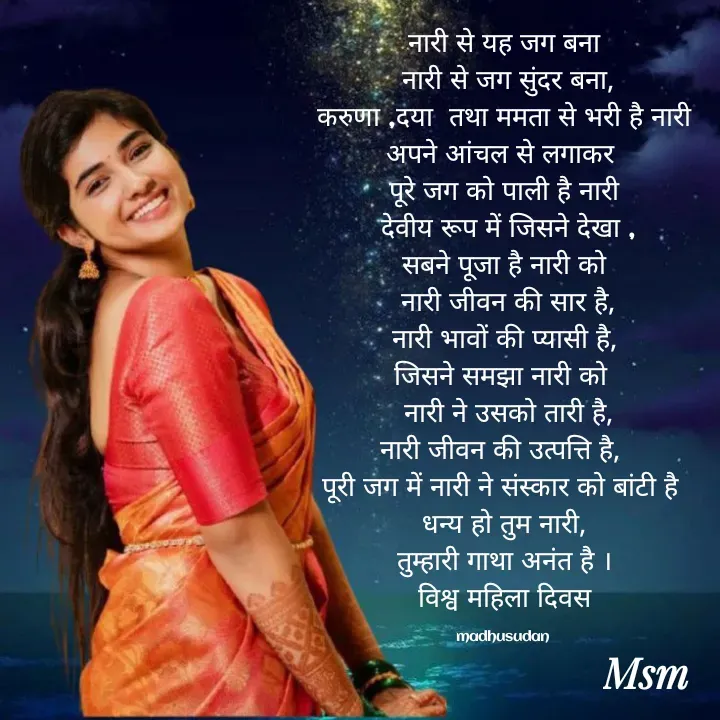 Quote by Madhusudan - नारी से यह जग बना
 नारी से जग सुंदर बना,
 करुणा ,दया  तथा ममता से भरी है नारी 
अपने आंचल से लगाकर 
पूरे जग को पाली है नारी
 देवीय रूप में जिसने देखा ,
सबने पूजा है नारी को
 नारी जीवन की सार है,
नारी भावों की प्यासी है,
जिसने समझा नारी को 
 नारी ने उसको तारी है,
नारी जीवन की उत्पत्ति है, 
पूरी जग में नारी ने संस्कार को बांटी है 
धन्य हो तुम नारी,
तुम्हारी गाथा अनंत है ।
विश्व महिला दिवस

madhusudan  - Made using Quotes Creator App, Post Maker App